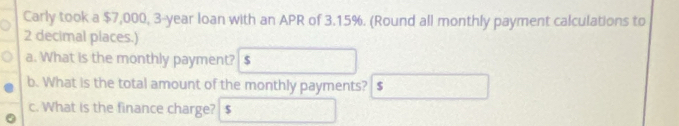 Carly took a $7,000, 3-year loan with an APR of 3.15%. (Round all monthly payment calculations to
2 decimal places.) 
a. What is the monthly payment? $
b. What is the total amount of the monthly payments? $
c. What is the finance charge? $