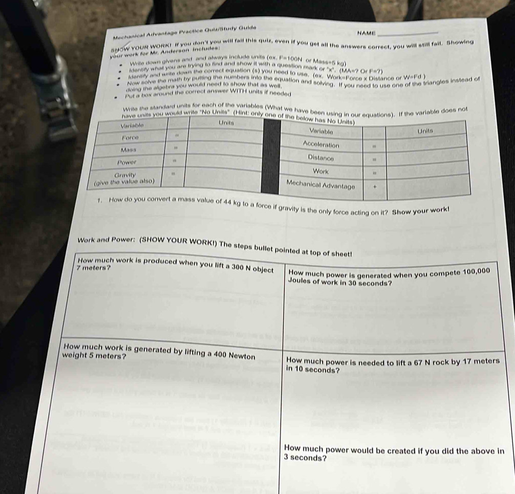 Mechanical Advantage Practice Guiz/Study Guide 
NAME 
_ 
sHOW YOUR WORK! If you don't you will fail this quiz, even if you get all the answers correct, you will still fail. Showing 
your work for Mr. Anderson includes: 
Write down givens and and always include units (ex,F=100N or Ma
identify what you are trying to find and show it with a question mark or^(wedge)x^n, (MA=? a=5kg)
O F=?)
ldantity and write down the correct equation (s) you need to use. (ex. Work-Fore 0* 0
Now solve the math by putting the numbers into the equation and solving. If you istance or W=Fd)
doing the algebra you would need to show that as well. 
to use one of the triangles instead of 
Put a box around the correct answer WITH units if needed 
Write the standard units for each of the variables (What we have beeriable does no 
rite "No Units" 
if gravity is the only force acting on it? Show your work! 
Work and Power: (SHOW YOUR WORK!) The steps bullet pointed at top of sheet! 
How much work is produced when you lift a 300 N object How much power is generated when you compete 100,000
7 meters? 
Joules of work in 30 seconds? 
How much work is generated by lifting a 400 Newton How much power is needed to lift a 67 N rock by 17 meters
weight 5 meters? in 10 seconds? 
How much power would be created if you did the above in
3 seconds?