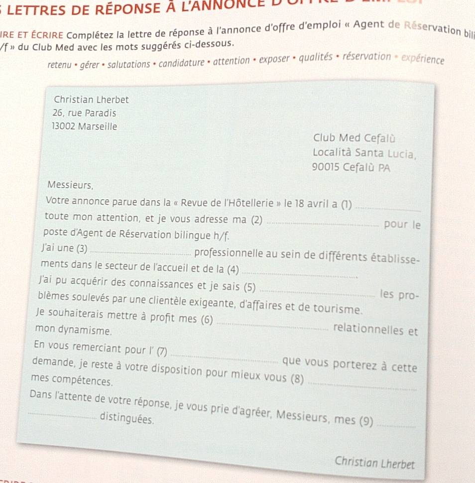 lettres de réponse à l'annonce d 
IRE ET ÉCRIRE Complétez la lettre de réponse à l'annonce d'offre d'emploi « Agent de Réservation bille 
/f » du Club Med avec les mots suggérés ci-dessous. 
retenu * gérer * salutations * candidature * attention * exposer * qualités * réservation » expérience 
Christian Lherbet 
26, rue Paradis
13002 Marseille 
Club Med Cefalù 
Località Santa Lucia,
90015 Cefalù PA 
Messieurs, 
Votre annonce parue dans la « Revue de l'Hôtellerie » le 18 avril a (1)_ 
toute mon attention, et je vous adresse ma (2) _pour le 
poste d'Agent de Réservation bilingue h/f. 
J'ai une (3) _professionnelle au sein de différents établisse- 
ments dans le secteur de l'accueil et de la (4)_ 
J'ai pu acquérir des connaissances et je sais (5) _les pro- 
blèmes soulevés par une clientèle exigeante, d'affaires et de tourisme. 
Je souhaiterais mettre à profit mes (6) _relationnelles et 
mon dynamisme. 
En vous remerciant pour l'(7) _que vous porterez à cette 
demande, je reste à votre disposition pour mieux vous (8)_ 
mes compétences. 
_ Dans l'attente de votre réponse, je vous prie d'agréer, Messieurs, mes (9)_ 
distinguées. 
Christian Lherbet