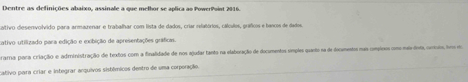 Dentre as definições abaixo, assinale a que melhor se aplica ao PowerPoint 2016.
cativo desenvolvido para armazenar e trabalhar com lista de dados, criar relatórios, cálculos, gráficos e bancos de dados.
cativo utilizado para edição e exibição de apresentações gráficas.
rama para criação e administração de textos com a finalidade de nos ajudar tanto na elaboração de documentos simples quanto na de documentos mais complexos como mala-direta, carrículos, ilvros etca
cativo para criar e integrar arquivos sistêmicos dentro de uma corporação.