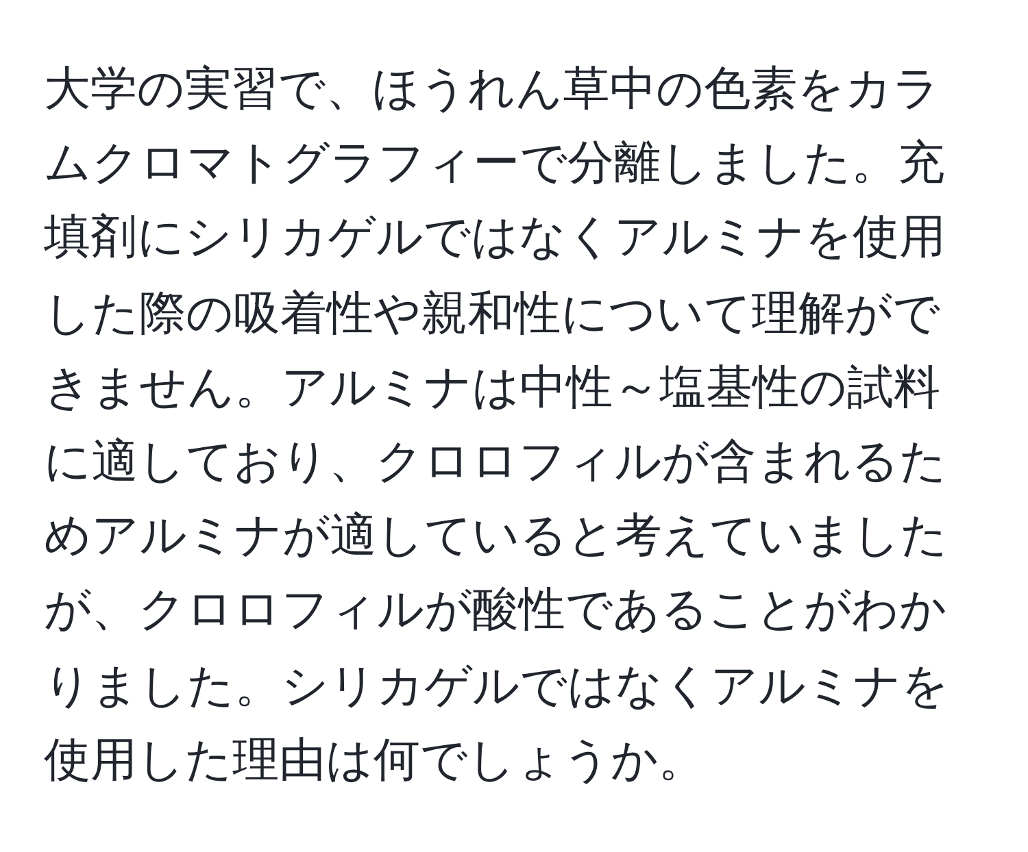 大学の実習で、ほうれん草中の色素をカラムクロマトグラフィーで分離しました。充填剤にシリカゲルではなくアルミナを使用した際の吸着性や親和性について理解ができません。アルミナは中性～塩基性の試料に適しており、クロロフィルが含まれるためアルミナが適していると考えていましたが、クロロフィルが酸性であることがわかりました。シリカゲルではなくアルミナを使用した理由は何でしょうか。