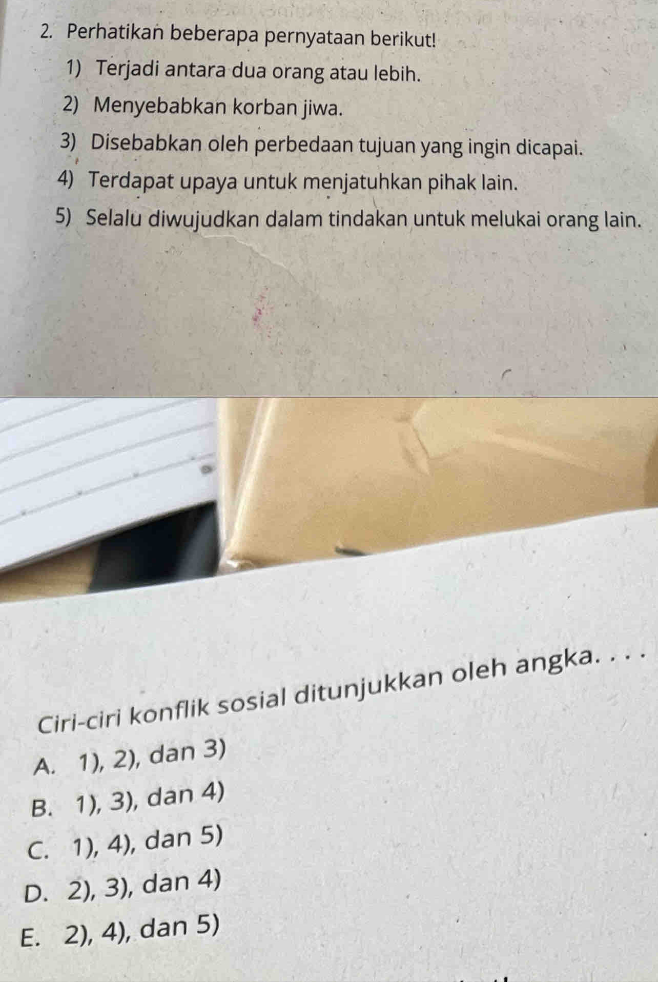 Perhatikan beberapa pernyataan berikut!
1) Terjadi antara dua orang atau lebih.
2) Menyebabkan korban jiwa.
3) Disebabkan oleh perbedaan tujuan yang ingin dicapai.
4) Terdapat upaya untuk menjatuhkan pihak lain.
5) Selalu diwujudkan dalam tindakan untuk melukai orang lain.
Ciri-ciri konflik sosial ditunjukkan oleh angka. . . .
A. 1),2) , dan 3)
B.1),3) , dan 4)
C. 1),4) , dan 5)
D. 2),3) , dan 4)
E. 2),4) , dan 5)