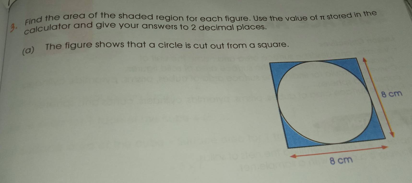 Find the area of the shaded region for each figure. Use the value of π stored in the 
calculator and give your answers to 2 decimal places. 
(a) The figure shows that a circle is cut out from a square.