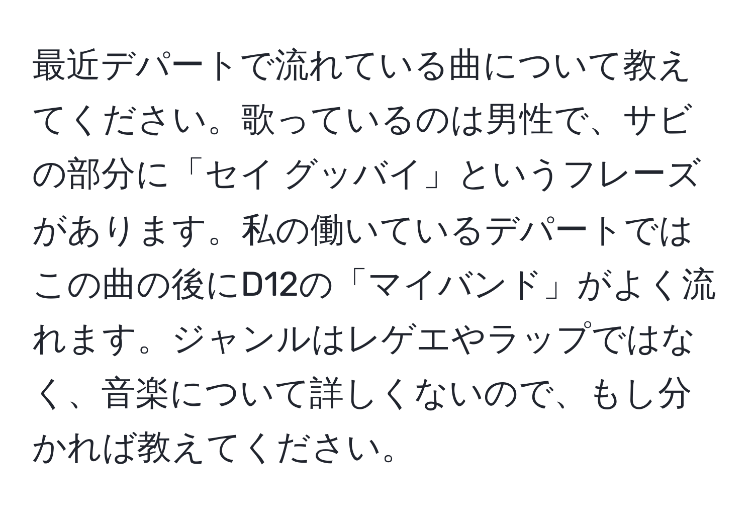 最近デパートで流れている曲について教えてください。歌っているのは男性で、サビの部分に「セイ グッバイ」というフレーズがあります。私の働いているデパートではこの曲の後にD12の「マイバンド」がよく流れます。ジャンルはレゲエやラップではなく、音楽について詳しくないので、もし分かれば教えてください。