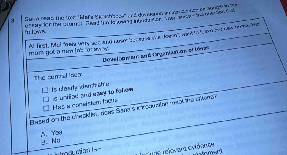 Sana read the text “Mei’s Sketchbook” and developed an introduction paragraph to her
essay for the prompt. Read the following introduction. Then answer the question that
follows.
At first, Mei feels very sad and upset because she doesn't want to leave her new home. Her
mom got a new job far away.
Development and Organization of Ideas
The central idea:
Is clearly identifiable
Is unified and easy to follow
Has a consistent focus
Based on the checklist, does Sana's introduction meet the criteria?
A. Yes
B. No
clu de relevant evidence
introduction is-
tatement