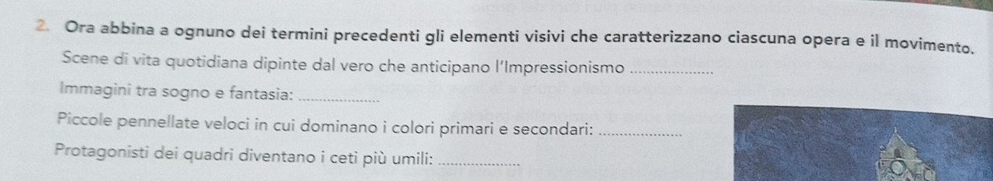 Ora abbina a ognuno dei termini precedenti gli elementi visivi che caratterizzano ciascuna opera e il movimento. 
Scene di vita quotidiana dipinte dal vero che anticipano l’Impressionismo_ 
Immagini tra sogno e fantasia:_ 
Piccole pennellate veloci in cui dominano i colori primari e secondari:_ 
Protagonisti dei quadri diventano i ceti più umili:_