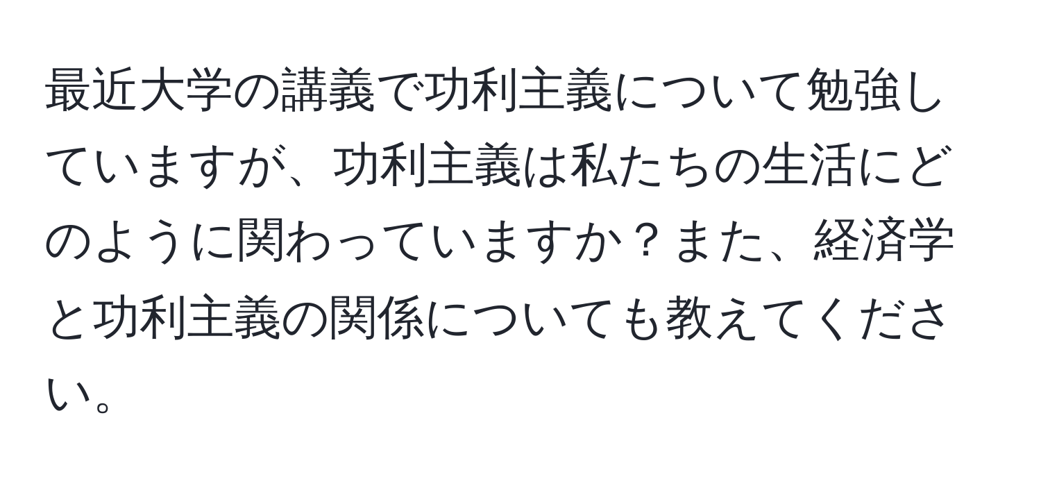 最近大学の講義で功利主義について勉強していますが、功利主義は私たちの生活にどのように関わっていますか？また、経済学と功利主義の関係についても教えてください。