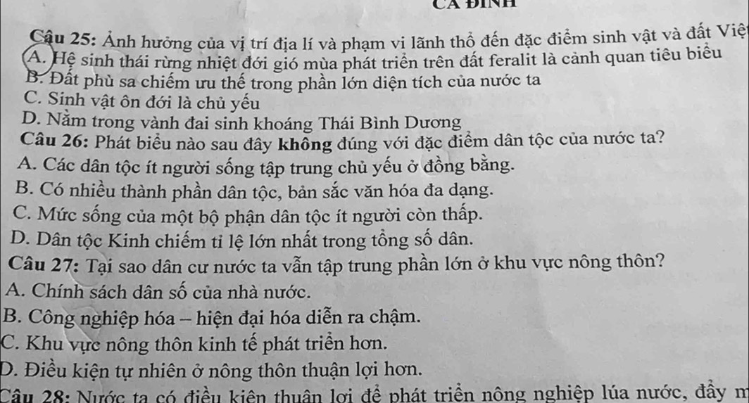 CA ĐINH
Cậu 25: Ảnh hưởng của vị trí địa lí và phạm vi lãnh thổ đến đặc điểm sinh vật và đất Việ
A. Hệ sinh thái rừng nhiệt đới gió mùa phát triển trên đất feralit là cảnh quan tiêu biểu
B. Đất phù sa chiếm ưu thế trong phần lớn diện tích của nước ta
C. Sinh vật ôn đới là chủ yếu
D. Nằm trong vành đai sinh khoáng Thái Bình Dương
Câu 26: Phát biểu nào sau đây khổng đúng với đặc điểm dân tộc của nước ta?
A. Các dân tộc ít người sống tập trung chủ yếu ở đồng bằng.
B. Có nhiều thành phần dân tộc, bản sắc văn hóa đa dạng.
C. Mức sống của một bộ phận dân tộc ít người còn thấp.
D. Dân tộc Kinh chiếm tỉ lệ lớn nhất trong tổng số dân.
Câu 27: Tại sao dân cư nước ta vẫn tập trung phần lớn ở khu vực nông thôn?
A. Chính sách dân số của nhà nước.
B. Công nghiệp hóa - hiện đại hóa diễn ra chậm.
C. Khu vực nông thôn kinh tế phát triển hơn.
D. Điều kiện tự nhiên ở nông thôn thuận lợi hơn.
Câu 28: Nước ta có điều kiên thuân lơi để phát triển nông nghiệp lúa nước, đầy m