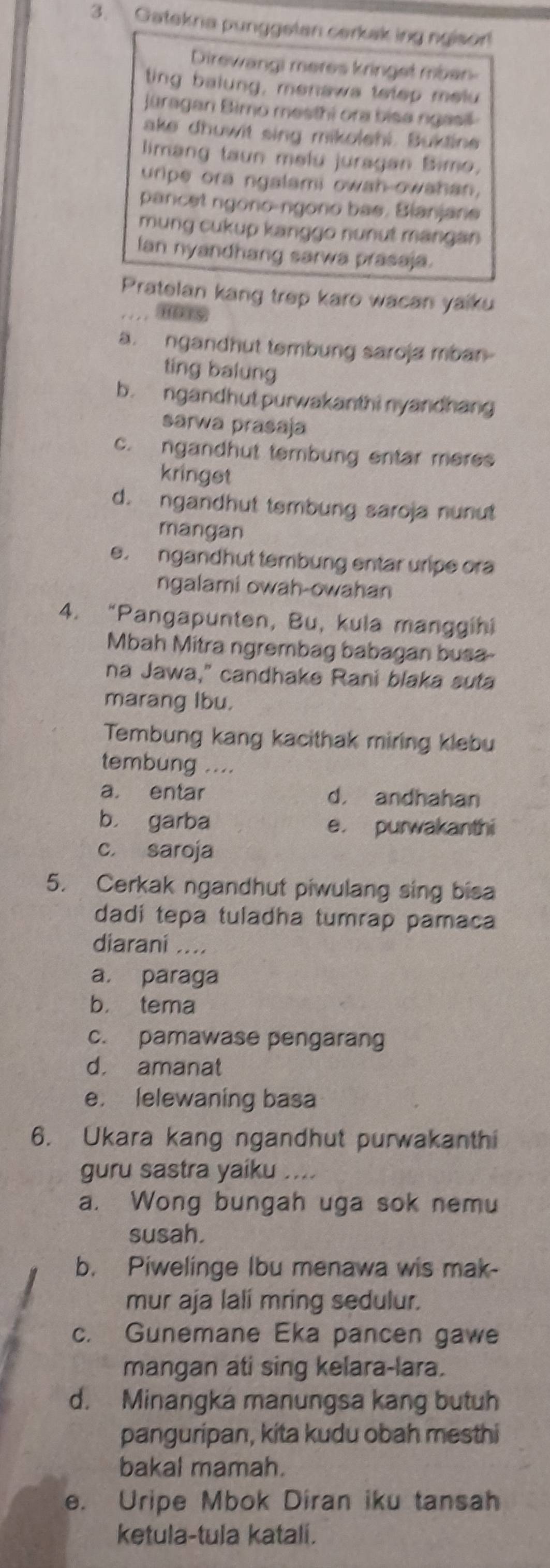 Gatekna punggelan carkaking ngisor!
Direwangi meres kringet mbar-
ting balung, menaws tetep melu
Jüragan Bimo mesthi ora bisa ngasil
ake dhuwit sing mikolehi. Buktine
limang taun melu juragan Bimo.
uripe ora ngalami owah-owahan.
pancet ngono-ngono bas. Bianjane
mung cukup kanggo nunut mangan
Ian nyandhang sarwa prasaja.
Pratelan kang trep karo wacan yaiku
_
a. ngandhut tembung saroja mban
ting balung
b. ngandhut purwakanthi nyandhang
sarwa prasaja
c. ngandhut tembung entar meres
kringst
d. ngandhut tembung saroja nunut
mangan
e. ngandhut tembung entar uripe ora
ngalami owah-owahan
4. “Pangapunten, Bu, kula manggihi
Mbah Mitra ngrembag babagan busa
na Jawa," candhake Rani blaka suta
marang Ibu.
Tembung kang kacithak miring klebu
tembung ....
a. entar d， andhahan
b， garba e. purwakanthi
c. saroja
5. Cerkak ngandhut piwulang sing bisa
dadi tepa tuladha tumrap pamaca
diaraní ....
a. paraga
b， tema
c. pamawase pengarang
d. amanat
e. lelewaning basa
6. Ukara kang ngandhut purwakanthi
guru sastra yaiku ....
a. Wong bungah uga sok nemu
susah.
b. Piwelinge Ibu menawa wis mak-
mur aja lali mring sedulur.
c. Gunemane Eka pancen gawe
mangan ati sing kelara-lara.
d. Minangka manungsa kang butuh
panguripan, kita kudu obah mesthi
bakal mamah.
e. Uripe Mbok Diran iku tansah
ketula-tula katali.