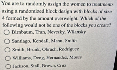 You are to randomly assign the women to treatments
using a randomized block design with blocks of size
4 formed by the amount overweight. Which of the
following would not be one of the blocks you create?
Birnbaum, Tran, Nevesky, Wilansky
Santiago, Kendall, Mann, Smith
Smith, Brunk, Obrach, Rodriguez
Williams, Deng, Hernandez, Moses
Jackson, Stall, Brown, Cruz