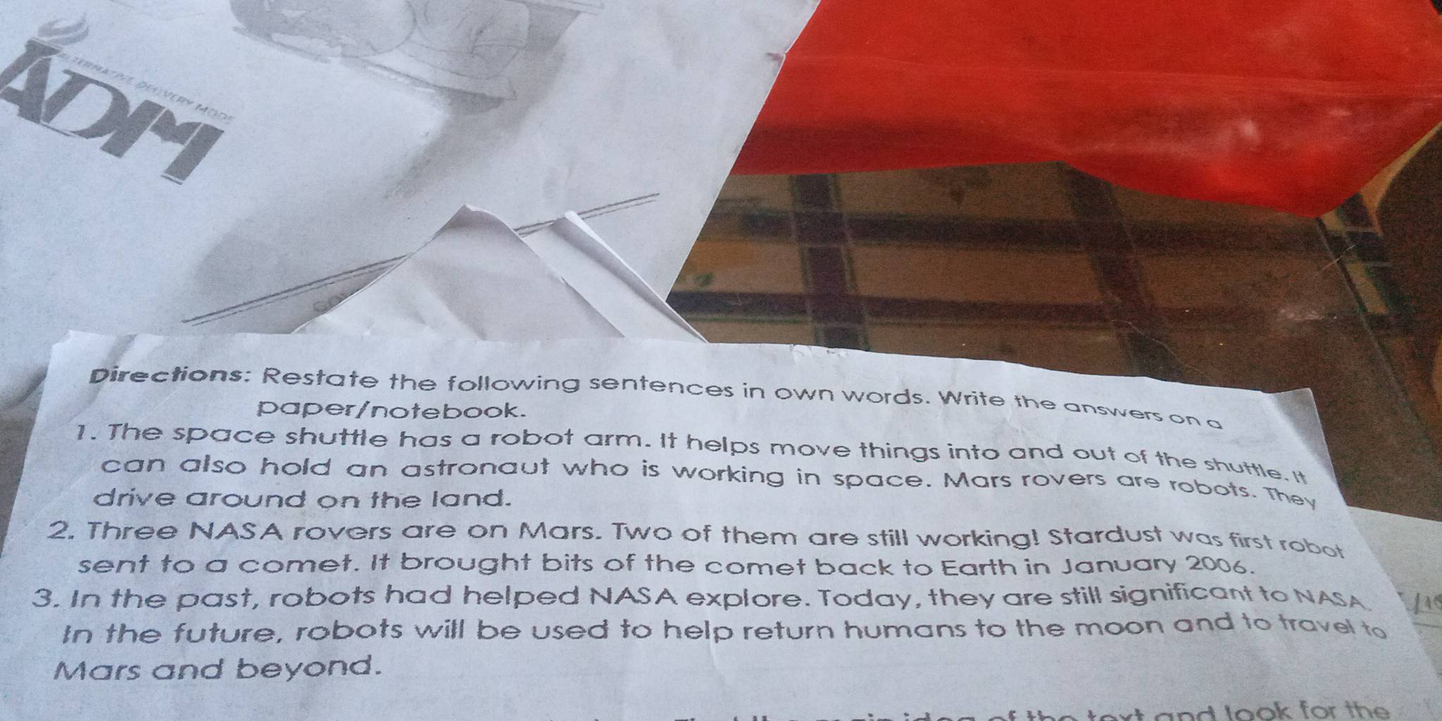 ADM 
Directions: Restate the following sentences in own words. Write the answers on a 
paper/notebook. 
1. The space shuttle has a robot arm. It helps move things into and out of the shuttle. It 
can also hold an astronaut who is working in space. Mars rovers are robots. They 
drive around on the land. 
2. Three NASA rovers are on Mars. Two of them are still working! Stardust was first robot 
sent to a comet. It brought bits of the comet back to Earth in January 2006. 
3. In the past, robots had helped NASA explore. Today, they are still significant to NASA Ls 
In the future, robots will be used to help return humans to the moon and to travel to 
Mars and beyond. 
and look for the