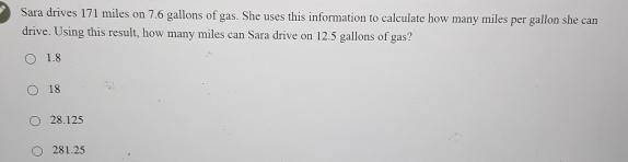 Sara drives 171 miles on 7.6 gallons of gas. She uses this information to calculate how many miles per gallon she can
drive. Using this result, how many miles can Sara drive on 12.5 gallons of gas?
1.8
18
28.125
281.25