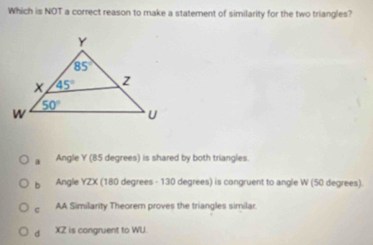 Which is NOT a correct reason to make a statement of similarity for the two triangles?
a Angle Y (85 degrees) is shared by both triangles.
b Angle YZX (180 degrees - 130 degrees) is congruent to angle W (50 degrees).
c AA Similarity Theorem proves the triangles similar.
d XZ is congruent to WU.