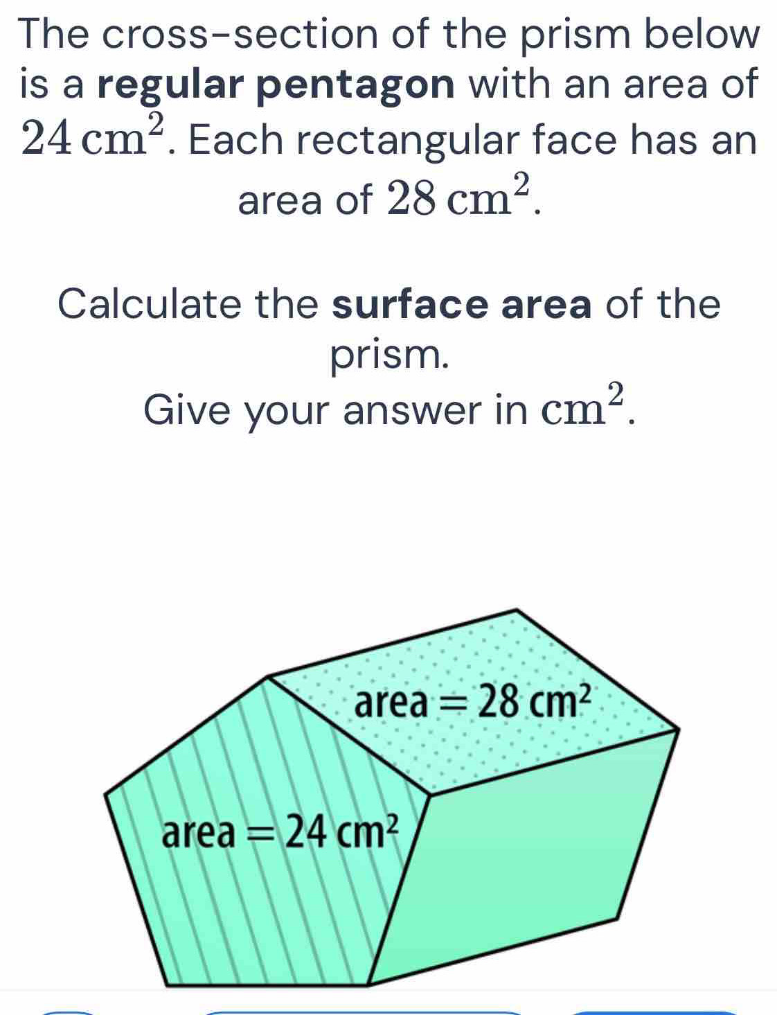 The cross-section of the prism below
is a regular pentagon with an area of
24cm^2. Each rectangular face has an
area of 28cm^2.
Calculate the surface area of the
prism.
Give your answer in cm^2.