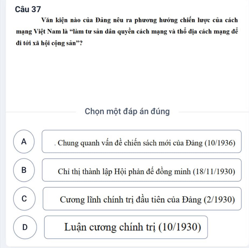 Văn kiện nào của Đảng nêu ra phương hướng chiến lược của cách
mạng Việt Nam là “làm tư sản dân quyền cách mạng và thổ địa cách mạng đễ
đi tới xã hội cộng sản”?
Chọn một đáp án đúng
A Chung quanh vấn đề chiến sách mới của Đảng (10/1936)
B Chi thị thành lập Hội phản đế đồng minh (18/11/1930)
C Cương lĩnh chính trị đầu tiên của Đảng (2/1930)
D Luận cương chính trị (10/1930)