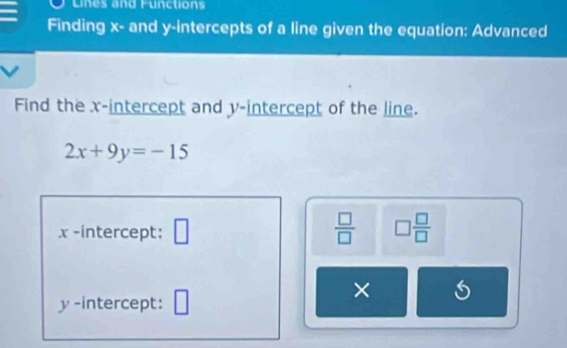 Lines and Functions 
Finding x - and y-intercepts of a line given the equation: Advanced 
Find the x-intercept and y-intercept of the line.
2x+9y=-15
x-intercept: □  □ /□   □  □ /□  
y -intercept: □ 
×