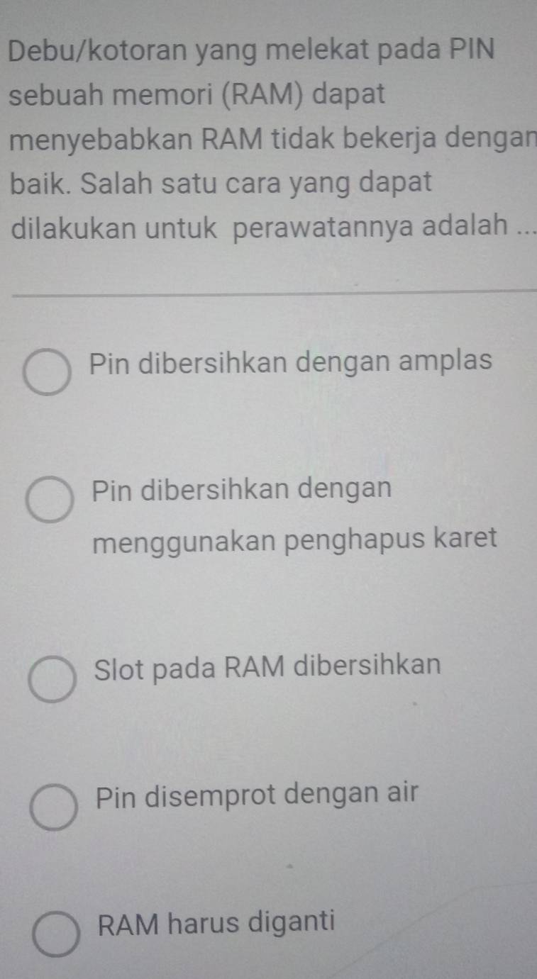 Debu/kotoran yang melekat pada PIN
sebuah memori (RAM) dapat
menyebabkan RAM tidak bekerja dengan
baik. Salah satu cara yang dapat
dilakukan untuk perawatannya adalah ...
Pin dibersihkan dengan amplas
Pin dibersihkan dengan
menggunakan penghapus karet
Slot pada RAM dibersihkan
Pin disemprot dengan air
RAM harus diganti