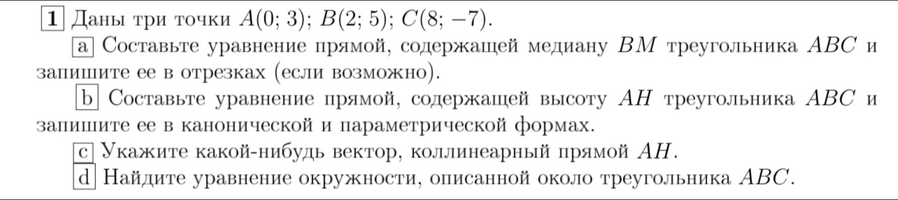 ⒈даны τри τочки A(0;3); B(2;5); C(8;-7). 
а] Составьте уравнение прямой, содержашей медиану ΒМ треугольника ΑBС и 
залишιите ее в отрезках (если возможно). 
b Составьте уравнение прямой, солдержашей высоту АΗ треугольника ΑBС и 
залишите ее в канонической и параметрической формах. 
с| Укажите какой-нибудь вектор, коллинеарный πпрямой ΑH. 
d Найдите уравнение окружности, описанной около треугольника ΑBC.