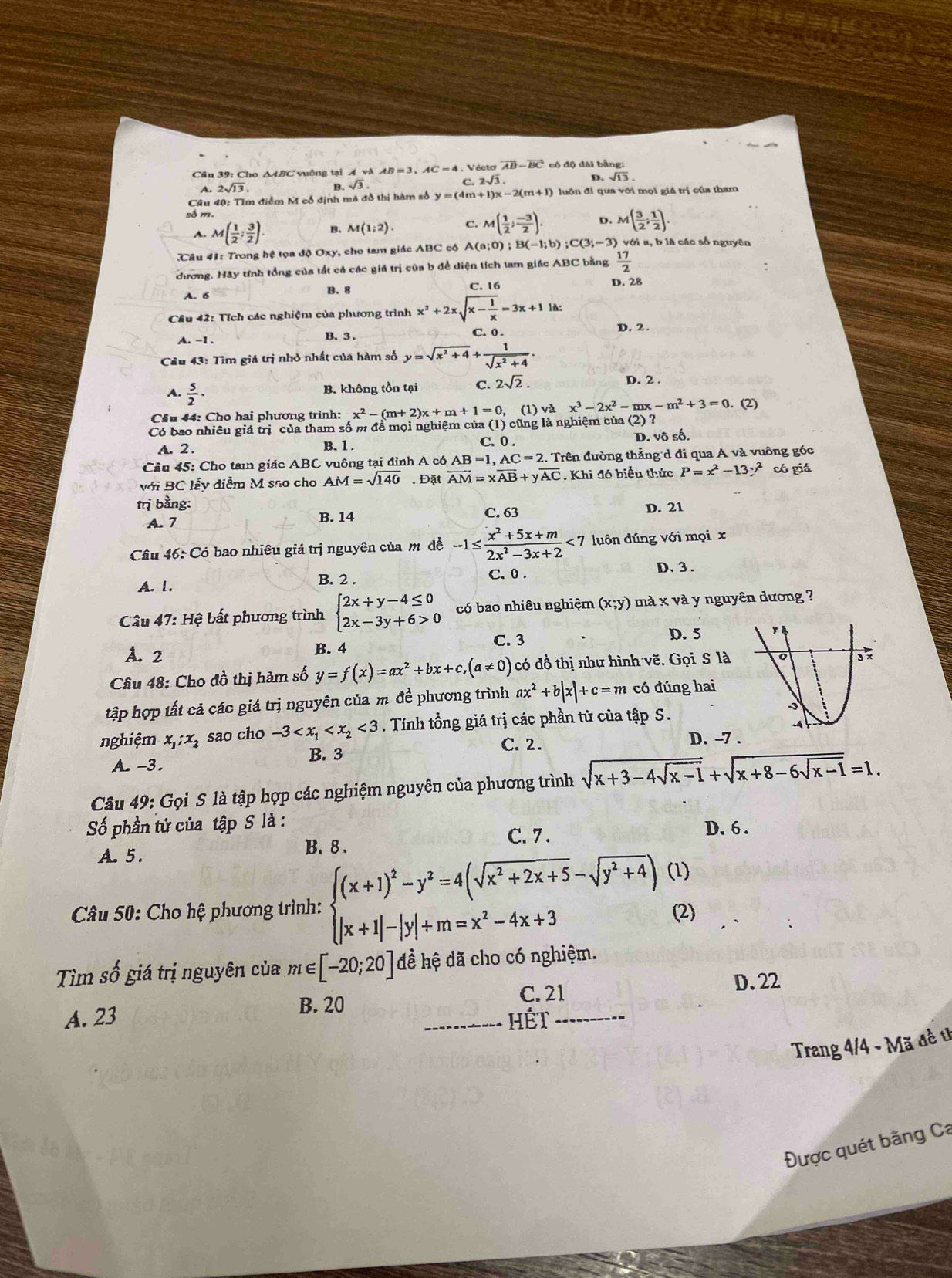 Cầu 39: Cho ΔABC vuông tại AvaAB=3,AC=4 Vécto overline AB-overline BC đ ô độ đài bằng :
4. 2sqrt(13)
B. sqrt(3) C 2sqrt(3) D. sqrt(13).
Câu 40: Tìm điểm M cổ định mã đồ thị hàm số y=(4m+1)x-2(m+1) luồn đi qua với mọi giả trị của tham
số m. D. M( 3/2 ; 1/2 )
A. M( 1/2 ; 3/2 ) B. M(1;2). C. M( 1/2 ; (-3)/2 ).
Câu 41: Trong hệ tọa độ Oxy, cho tam giác ABC cô A A(a;0);B(-1;b);C(3;-3) với  a b là các số nguyên
đương. Hãy tính tổng của tất cả các giá trị của b để diện lích tam giác ABC bằng  17/2 
A. 6
B. 8
C. 16 D. 28
Cầu 42: Tích các nghiệm của phương trình x^2+2xsqrt(x-frac 1)x=3x+11.
A. -1 C. 0 .
D,2.
B. 3
Câu 43: Tìm giá trị nhỏ nhất của hàm số y=sqrt(x^2+4)+ 1/sqrt(x^2+4) .
A.  5/2 ·
B. không tồn tại C. 2sqrt(2). D. 2 .
Cầu 44: Cho hai phương trình: x^2-(m+2)x+m+1=0. (1) va^3-2x^2-mx-m^2+3=0. (2)
Có bao nhiều giá trị của tham số m đề mọi nghiệm của (1) cũng là nghiệm của (2) ?
C. 0 .
A. 2 . B. 1 . D. vô số.
Câu 45: Cho ta giác ABC vuông tại đình A có AB=1,AC=2 :. Trên đường thẳng d đi qua A và vuông góc
với BC lấy điễm M são cho AM=sqrt(140). Đặt vector AM=xvector AB+yvector AC. Khi đó biểu thức P=x^2-13y^2 có giá
trị bằng: D. 21
A. 7 B. 14 C. 63
Câu 46: Có bao nhiêu giá trị nguyên của mô đề -1≤  (x^2+5x+m)/2x^2-3x+2 <7</tex> luôn đúng với mọi x
A. 1. B. 2 .
C. 0 .
D, 3 .
Câu 47: Hệ bất phương trình beginarrayl 2x+y-4≤ 0 2x-3y+6>0endarray. có bao nhiêu nghiệm (x;y) mà x và y nguyên dương ?
C. 3
A. 2 B. 4 D. 5
Câu 48: Cho đồ thị hàm số y=f(x)=ax^2+bx+c,(a!= 0) có đồ thị như hình vẽ. Gọi S là 
tập hợp tất cả các giá trị nguyên của m đề phương trình ax^2+b|x|+c=m có đúng hai
nghiệm x,:x, sao cho -3 <3</tex> . Tính tổng giá trị các phần tử của tập S.
C. 2. D. -7 .
A. -3. B. 3
Câu 49: Gọi S là tập hợp các nghiệm nguyên của phương trình sqrt(x+3-4sqrt x-1)+sqrt(x+8-6sqrt x-1)=1.
Số phần tử của tập S là : D. 6 .
A. 5. B. 8 .
C. 7 .
* Câu 50: Cho hệ phương trình: beginarrayl (x+1)^2-y^2=4(sqrt(x^2+2x+5)-sqrt(y^2+4)) |x+1|-|y|+m=x^2-4x+3endarray. (1)
(2)
Tìm số giá trị nguyên của m∈ [-20;20] đề hệ đã cho có nghiệm.
B. 20
C. 21 D.22
A. 23 Hết
Trang 4/4 - Mã đề t
Được quét bằng Ca