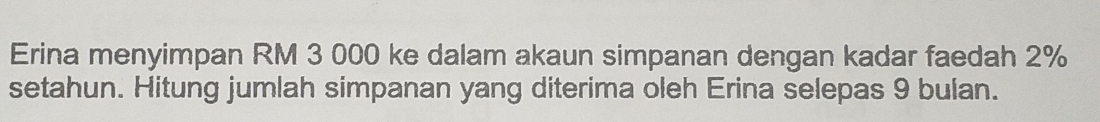 Erina menyimpan RM 3 000 ke dalam akaun simpanan dengan kadar faedah 2%
setahun. Hitung jumlah simpanan yang diterima oleh Erina selepas 9 bulan.