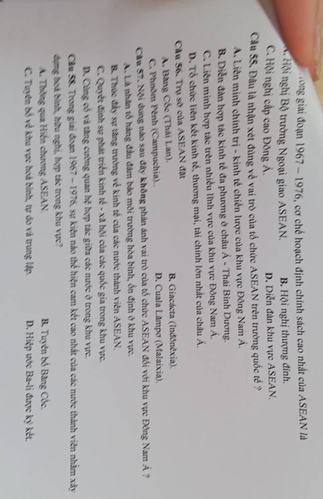 Hong giải đoạn 1967 - 1976, cơ chế hoạch định chính sách cao nhất của ASEAN là
A Hội nghị Bộ trưởng Ngoại giao ASEAN. B Hội nghị thượng đinh.
C. Hội nghị cấp cao Đông Á. D. Diễn đàn khu vực ASEAN.
Cầu 55. Đầu là nhận xét đủng về vai trò của tổ chức ASEAN trên trường quốc tế ?
A. Liên minh chính trị - kinh tế chiến lược của khu vực Đông Nam Á.
B. Diễn đàn hợp tác kinh tế đa phương ở châu Á - Thái Bình Dương.
C. Liên minh hợp tác trên nhiều lĩnh vực của khu vực Đông Nam Á.
D. Tổ chức liên kết kinh tế, thương mại, tài chính lớn nhất của châu Á.
Câu 56. Trụ sở của ASEAN đặt
A. Băng Cốc (Thái Lan). B. Giacácta (Inđônêxia).
C. Phnôm Pênh (Campuchia).. D. Cuala Lãmpơ (Malaixia).
Câu 57. Nội dung nào sau đây không phản ánh vai trò của tổ chức ASEAN đối với khu vực Đông Nam hat A
A. Là nhân tổ hàng đầu đảm bảo môi trường hòa bình, ổn định ở khu vực.
B. Thúc đầy sự tăng trưởng về kinh tế của các nước thành viên ASEAN.
C. Quyết định sự phát triển kinh k^(frac 1)2- x_3 l hội của các quốc gia trong khu vực.
D. Cùng cổ và tăng cường quan h^3 hợp tác giữa các nước ở trong khu vực.
Câu 58. Trong giai đoạn 1967-1976 5, sự kiện nào thể hiện cam kết cao nhất của các nước thành viên nhằm xây
dựng hoà binh, hữu nghị, hợp tác trong khu vực?
A. Thông qua Hiến chương ASEAN. B. Tuyên bố Băng Cốc.
C. Tuyên 65x^(frac 2)5 : khu vực hoà binh, tự do và trung lập. D. Hiệp ước Ba-li được ký kết.