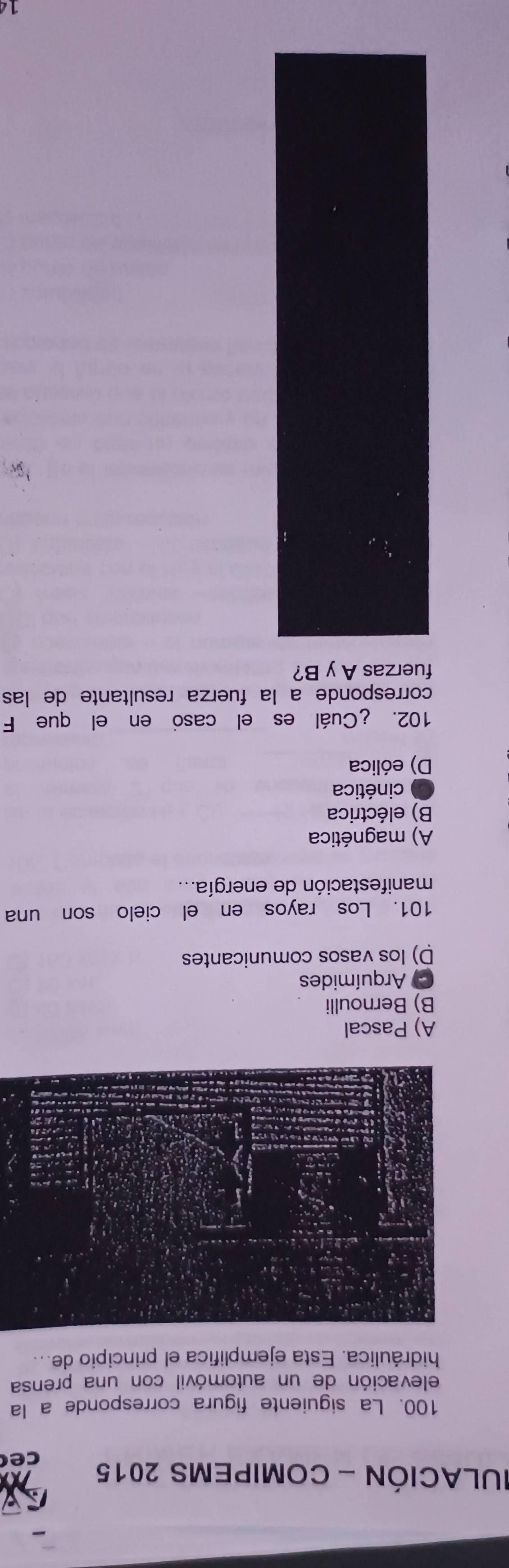 IULACIÓN - COMIPEMS 2015 ce
100. La siguiente figura corresponde a la
elevación de un automóvil con una prensa
hidráulica. Esta ejemplifica el principio de...
A) Pascal
B) Bernoulli
C Arquímides
D) los vasos comunicantes
101. Los rayos en el cielo son una
manifestación de energía...
A) magnética
B) eléctrica
* cinética
D) eólica
102. ¿Cuál es el casó en el que F
corresponde a la fuerza resultante de las
fuerzas A y B?