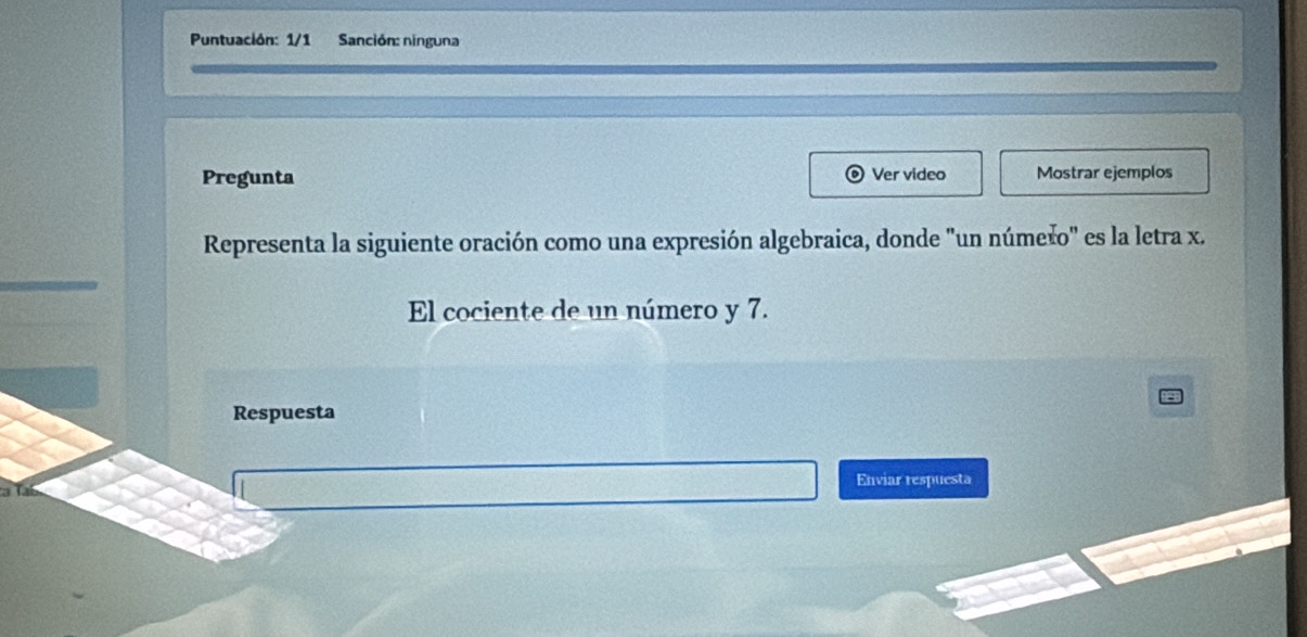 Puntuación: 1/1 Sanción: ninguna 
Pregunta Ver video Mostrar ejemplos 
Representa la siguiente oración como una expresión algebraica, donde "un númešo" es la letra x. 
El cociente de un número y 7. 
Respuesta 
Enviar respuesta