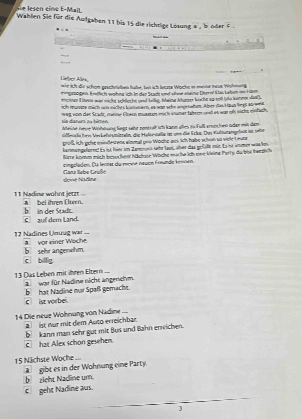 Sie lesen eine E-Mail
Wählen Sie für die Aufgaben 11 bis 15 die richtige Lösung overline a,overline b oder c.
Sga
Lieber Alex
wie ich dir schön geschrieben habe, bin ich letzte Woche in meine neue Wohnung
eingezogen. Endlich wohne ich in der Stadt und ohne meine Ekern! Das Leben im Haus
meiner Eltern war nicht schlecht und bilig. Meine Mutter kocht so toll (du kenna das),
ich musste mich urn niches kümmern, es war sehr angenehm. Aber das Haus liegt so weit
weg von der Stadt, meine Eltern mussten mich immer fähren und es war oft nicht einfach,
sie darum zu bitten
Meine neue Wohnung liegt sehr zentraß! Ich kann alles zu Fuß erreichen oder mit den
öffentlichen Verkehrsmitteln, die Haltestelle ist um die Ecke. Das Kulturangebot ist sehr
groß, ich gehe mindestens einmal pro Woche aus. Ich habe schon so viele Leute
kennengelernt! Es ist hier im Zentrum sehr laut, aber das gefällt mir. Es ist immer was los
Bitze komm mich besuchen! Nächste Woche mache ich eine kleine Party, du bist herzlich
eingeladen. Da lernst du meine neuen Freunde kennen.
Ganz liebe Grüße
deine Nadine
11 Nadine wohnt jetzt ...
abei ihren Eltern.
b in der Stadt.
C auf dem Land.
12 Nadines Umzug war 
a vor einer Woche.
b sehr angenehm.
c billig.
13 Das Leben mit ihren Eltern ...
a war für Nadine nicht angenehm.
b hat Nadine nur Spaß gemacht.
c ist vorbei.
14 Die neue Wohnung von Nadine ...
a ist nur mit dem Auto erreichbar.
b kann man sehr gut mit Bus und Bahn erreichen.
C hat Alex schon gesehen.
15 Nächste Woche ...
a gibt es in der Wohnung eine Party.
b zieht Nadine um.
C geht Nadine aus.
_
3