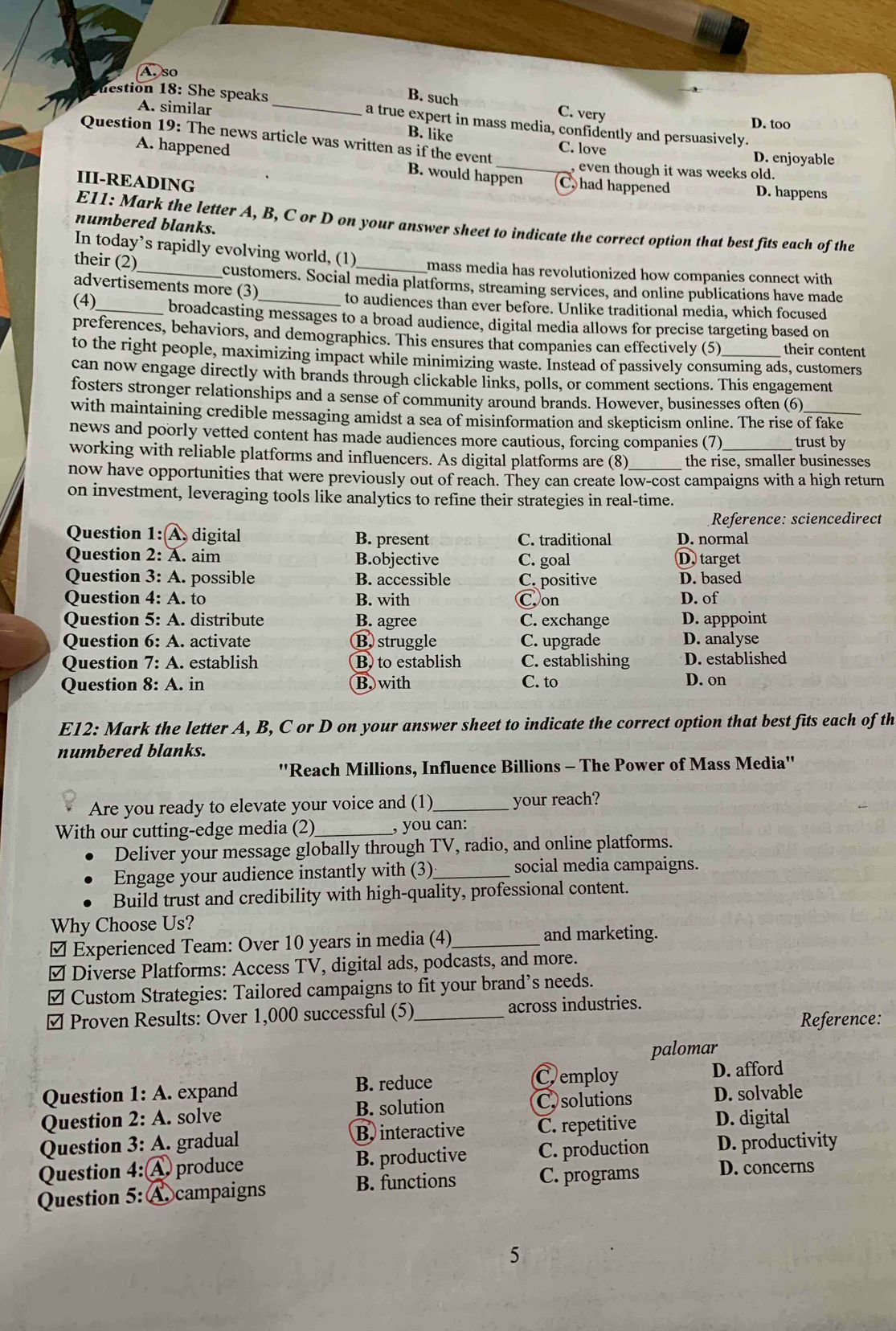 A. so
B. such C. very
A. similar D. too
nestion 18: She speaks _a true expert in mass media, confidently and persuasively.
Question 19: The news article was written as if the event
B. like C. love
D. enjoyable
A. happened B. would happen C. had happened D. happens
, even though it was weeks old.
III-READING
E11: Mark the letter A, B, C or D on your answer sheet to indicate the correct option that best fits each of the
numbered blanks.
In today’s rapidly evolving world, (1) mass media has revolutionized how companies connect with
their (2)_ customers. Social media platforms, streaming services, and online publications have made
advertisements more (3)
to audiences than ever before. Unlike traditional media, which focused
(4)_ broadcasting messages to a broad audience, digital media allows for precise targeting based on
preferences, behaviors, and demographics. This ensures that companies can effectively (5) their content
to the right people, maximizing impact while minimizing waste. Instead of passively consuming ads, customers
can now engage directly with brands through clickable links, polls, or comment sections. This engagement
fosters stronger relationships and a sense of community around brands. However, businesses often (6)
with maintaining credible messaging amidst a sea of misinformation and skepticism online. The rise of fake
news and poorly vetted content has made audiences more cautious, forcing companies (7) trust by
working with reliable platforms and influencers. As digital platforms are (8) the rise, smaller businesses
now have opportunities that were previously out of reach. They can create low-cost campaigns with a high return
on investment, leveraging tools like analytics to refine their strategies in real-time.
Reference: sciencedirect
Question 1: A digital B. present C. traditional D. normal
Question 2: A. aim B.objective C. goal D. target
Question 3: A. possible B. accessible C. positive D. based
Question 4: A. to B. with Con D. of
Question 5: A. distribute B. agree C. exchange D. apppoint
Question 6: A. activate B struggle C. upgrade D. analyse
Question 7: A . establish B to establish C. establishing D. established
Question 8: A. in B. with C. to D. on
E12: Mark the letter A, B, C or D on your answer sheet to indicate the correct option that best fits each of th
numbered blanks.
''Reach Millions, Influence Billions - The Power of Mass Media''
Are you ready to elevate your voice and (1) _your reach?
With our cutting-edge media (2)_ , you can:
Deliver your message globally through TV, radio, and online platforms.
Engage your audience instantly with (3) _social media campaigns.
Build trust and credibility with high-quality, professional content.
Why Choose Us?
₹ Experienced Team: Over 10 years in media (4)_ and marketing.
≌ Diverse Platforms: Access TV, digital ads, podcasts, and more.
≌ Custom Strategies: Tailored campaigns to fit your brand’s needs.
≌ Proven Results: Over 1,000 successful (5)_ across industries.
Reference:
palomar
Cemploy
Question  1: A . expand B. reduce D. afford
Question 2: A. solve B. solution C solutions D. solvable
Question 3: A. gradual B. interactive C. repetitive D. digital
Question 4:Ⓐ produce B. productive C. production D. productivity
Question 5: A campaigns B. functions C. programs D. concerns
5