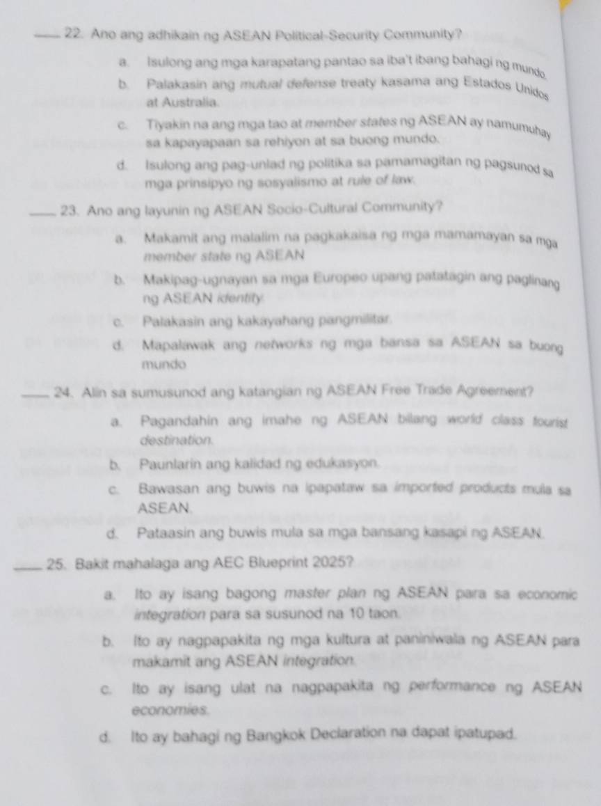 Ano ang adhikain ng ASEAN Political-Security Community?
a. Isulong ang mga karapatang pantao sa iba't ibang bahagi ng mundo.
b. Palakasin ang mutual defense treaty kasama ang Estados Unidos
at Australia.
c. Tiyakin na ang mga tao at member states ng ASEAN ay namumuhay
sa kapayapaan sa rehiyon at sa buong mundo.
d. Isulong ang pag-unlad ng politika sa pamamagitan ng pagsunod sa
mga prinsipyo ng sosyalismo at rule of law.
_23. Ano ang layunin ng ASEAN Socio-Cultural Community?
a. Makamit ang malalim na pagkakaisa ng mga mamamayan sa mga
member state ng ASEAN
b. Makipag-ugnayan sa mga Europeo upang patatagin ang paglinang
ng ASEAN ientity
c. Palakasin ang kakayahang pangmilitar.
d. Mapalawak ang networks ng mga bansa sa ASEAN sa buong
mundo
_24. Alin sa sumusunod ang katangian ng ASEAN Free Trade Agreement?
a. Pagandahin ang imahe ng ASEAN bilang world class fourist
destination.
b. Paunlarin ang kalidad ng edukasyon.
c. Bawasan ang buwis na ipapataw sa imported products mula sa
ASEAN.
d. Pataasin ang buwis mula sa mga bansang kasapi ng ASEAN.
_25. Bakit mahalaga ang AEC Blueprint 2025?
a. Ito ay isang bagong master plan ng ASEAN para sa economic
integration para sa susunod na 10 taon.
b. Ito ay nagpapakita ng mga kultura at paniniwala ng ASEAN para
makamit ang ASEAN integration.
c. Ito ay isang ulat na nagpapakita ng performance ng ASEAN
economies.
d. Ito ay bahagi ng Bangkok Declaration na dapat ipatupad.