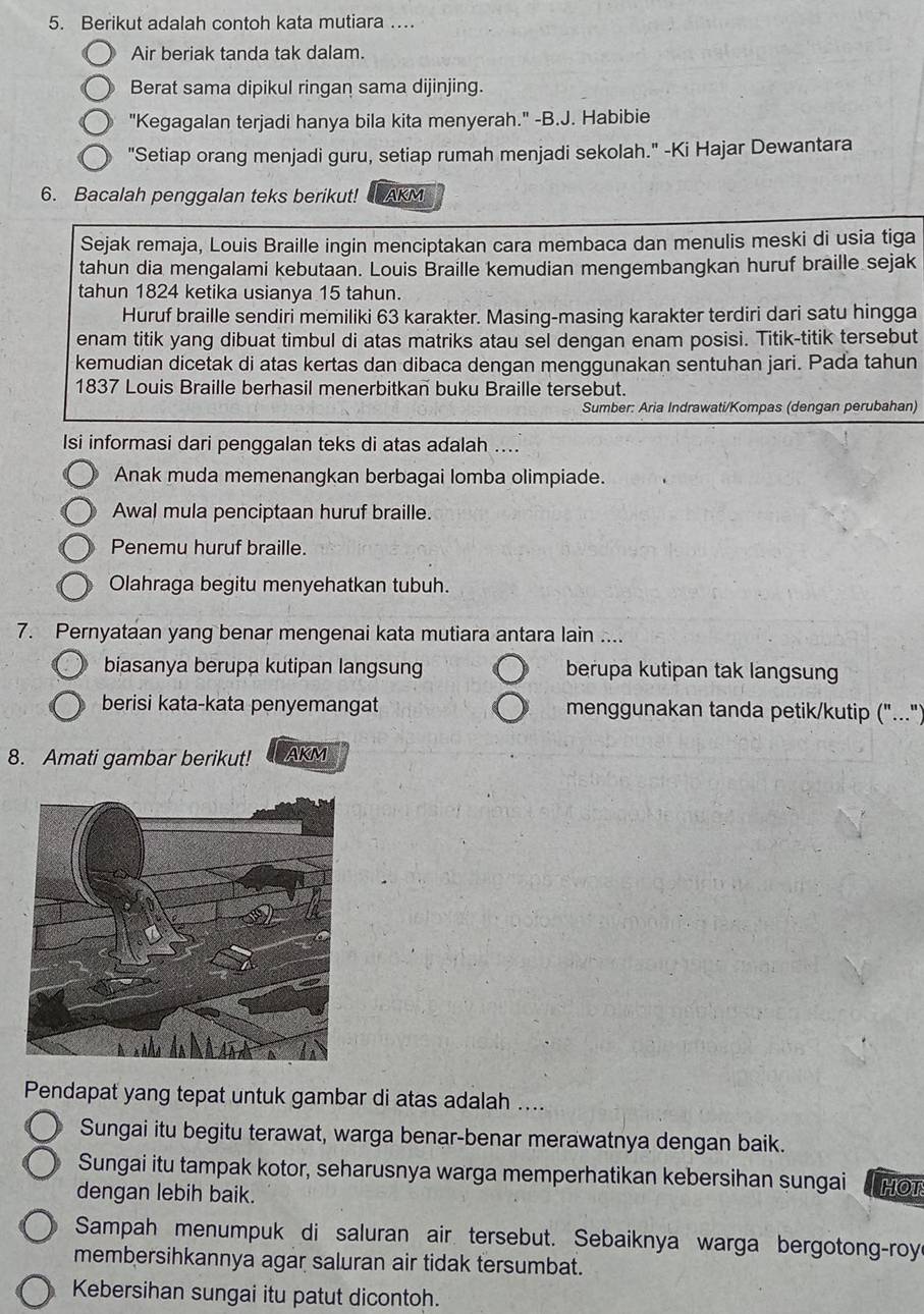 Berikut adalah contoh kata mutiara …
Air beriak tanda tak dalam.
Berat sama dipikul ringan sama dijinjing.
"Kegagalan terjadi hanya bila kita menyerah." -B.J. Habibie
"Setiap orang menjadi guru, setiap rumah menjadi sekolah." -Ki Hajar Dewantara
6. Bacalah penggalan teks berikut! AKM
Sejak remaja, Louis Braille ingin menciptakan cara membaca dan menulis meski di usia tiga
tahun dia mengalami kebutaan. Louis Braille kemudian mengembangkan huruf braille sejak
tahun 1824 ketika usianya 15 tahun.
Huruf braille sendiri memiliki 63 karakter. Masing-masing karakter terdiri dari satu hingga
enam titik yang dibuat timbul di atas matriks atau sel dengan enam posisi. Titik-titik tersebut
kemudian dicetak di atas kertas dan dibaca dengan menggunakan sentuhan jari. Pada tahun
1837 Louis Braille berhasil menerbitkan buku Braille tersebut.
Sumber: Aria Indrawati/Kompas (dengan perubahan)
Isi informasi dari penggalan teks di atas adalah ....
Anak muda memenangkan berbagai lomba olimpiade.
Awal mula penciptaan huruf braille.
Penemu huruf braille.
Olahraga begitu menyehatkan tubuh.
7. Pernyataan yang benar mengenai kata mutiara antara lain ....
biasanya berupa kutipan langsung berupa kutipan tak langsung
berisi kata-kata penyemangat menggunakan tanda petik/kutip ("...")
8. Amati gambar berikut! AKM
Pendapat yang tepat untuk gambar di atas adalah ....
Sungai itu begitu terawat, warga benar-benar merawatnya dengan baik.
Sungai itu tampak kotor, seharusnya warga memperhatikan kebersihan sungai
dengan lebih baik. HOT
Sampah menumpuk di saluran air tersebut. Sebaiknya warga bergotong-roy
membersihkannya agar saluran air tidak tersumbat.
Kebersihan sungai itu patut dicontoh.