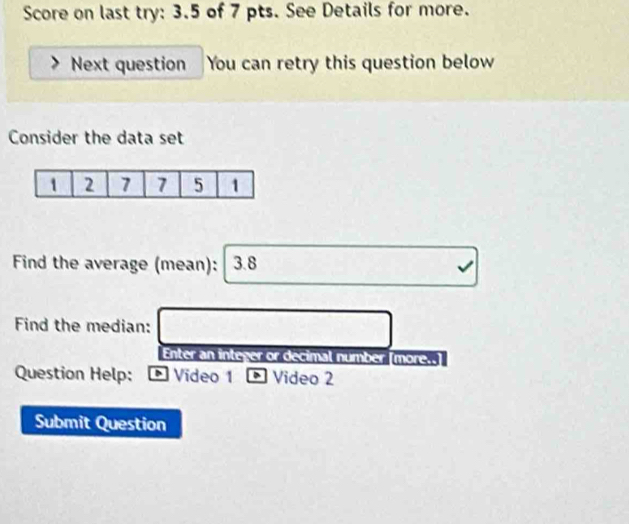 Score on last try: 3.5 of 7 pts. See Details for more. 
Next question You can retry this question below 
Consider the data set 
Find the average (mean): 3.8
Find the median: 
Enter an integer or decimal number [more..] 
Question Help: * Vídeo 1 、 Video 2 
Submit Question