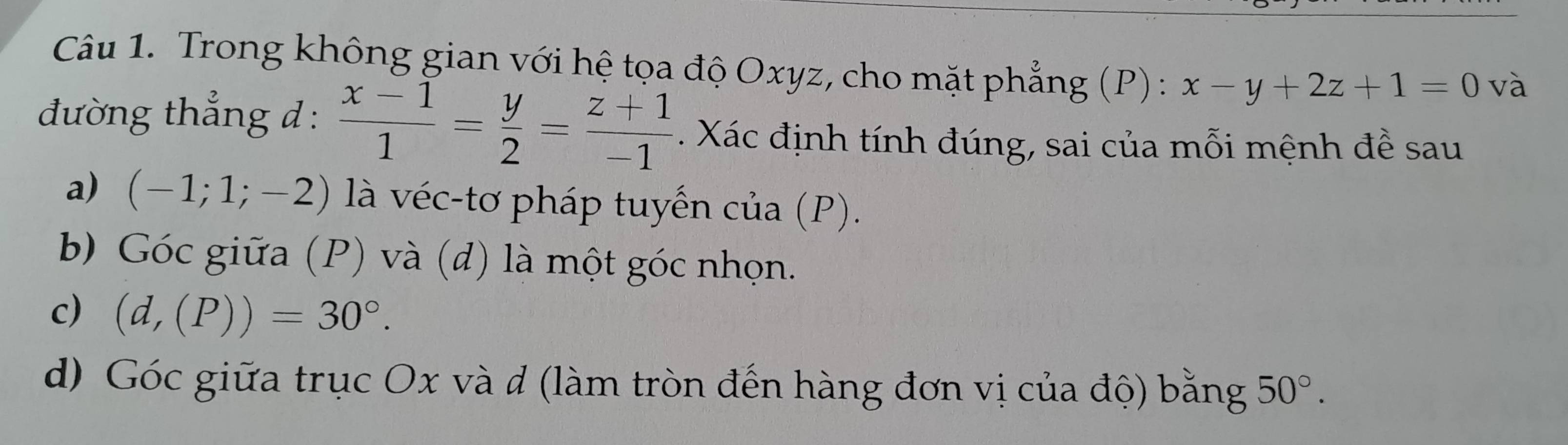 Trong không gian với hệ tọa độ Oxyz, cho mặt phẳng (P) : x-y+2z+1=0 và 
đường thẳng đ :  (x-1)/1 = y/2 = (z+1)/-1 . Xác định tính đúng, sai của mỗi mệnh đề sau 
a) (-1;1;-2) là véc-tơ pháp tuyến của (P). 
b Góc giữa (P) và (đ) là một góc nhọn. 
c) (d,(P))=30°. 
d) Góc giữa trục Ox và d (làm tròn đến hàng đơn vị của độ) bằng 50°.