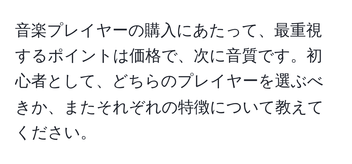 音楽プレイヤーの購入にあたって、最重視するポイントは価格で、次に音質です。初心者として、どちらのプレイヤーを選ぶべきか、またそれぞれの特徴について教えてください。