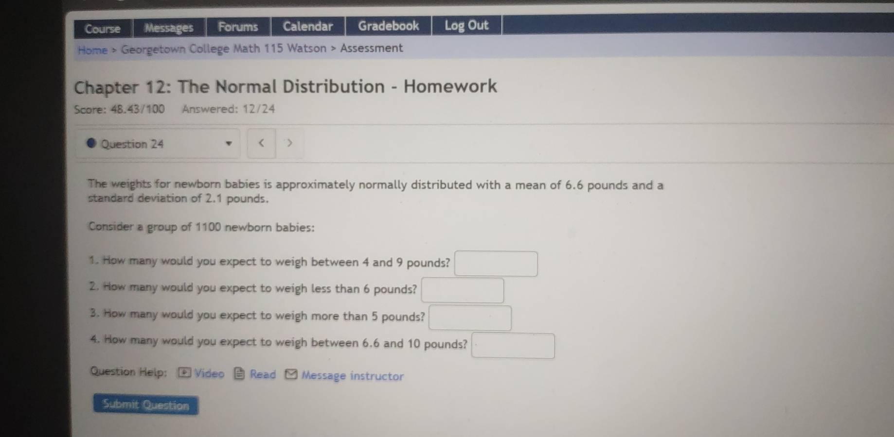 Course Messages Forums Calendar Gradebook Log Out 
Home > Georgetown College Math 115 Watson > Assessment 
Chapter 12: The Normal Distribution - Homework 
Score: 48.43/100 Answered: 12/24 
Question 24 < 
The weights for newborn babies is approximately normally distributed with a mean of  6.6 pounds and a 
standard deviation of 2.1 pounds. 
Consider a group of 1100 newborn babies: 
1. How many would you expect to weigh between 4 and 9 pounds? □ 
2. How many would you expect to weigh less than 6 pounds? □ 
3. How many would you expect to weigh more than 5 pounds? □ 
4. How many would you expect to weigh between 6.6 and 10 pounds? □ 
Question Help: * Video Read Message instructor 
Submit Question