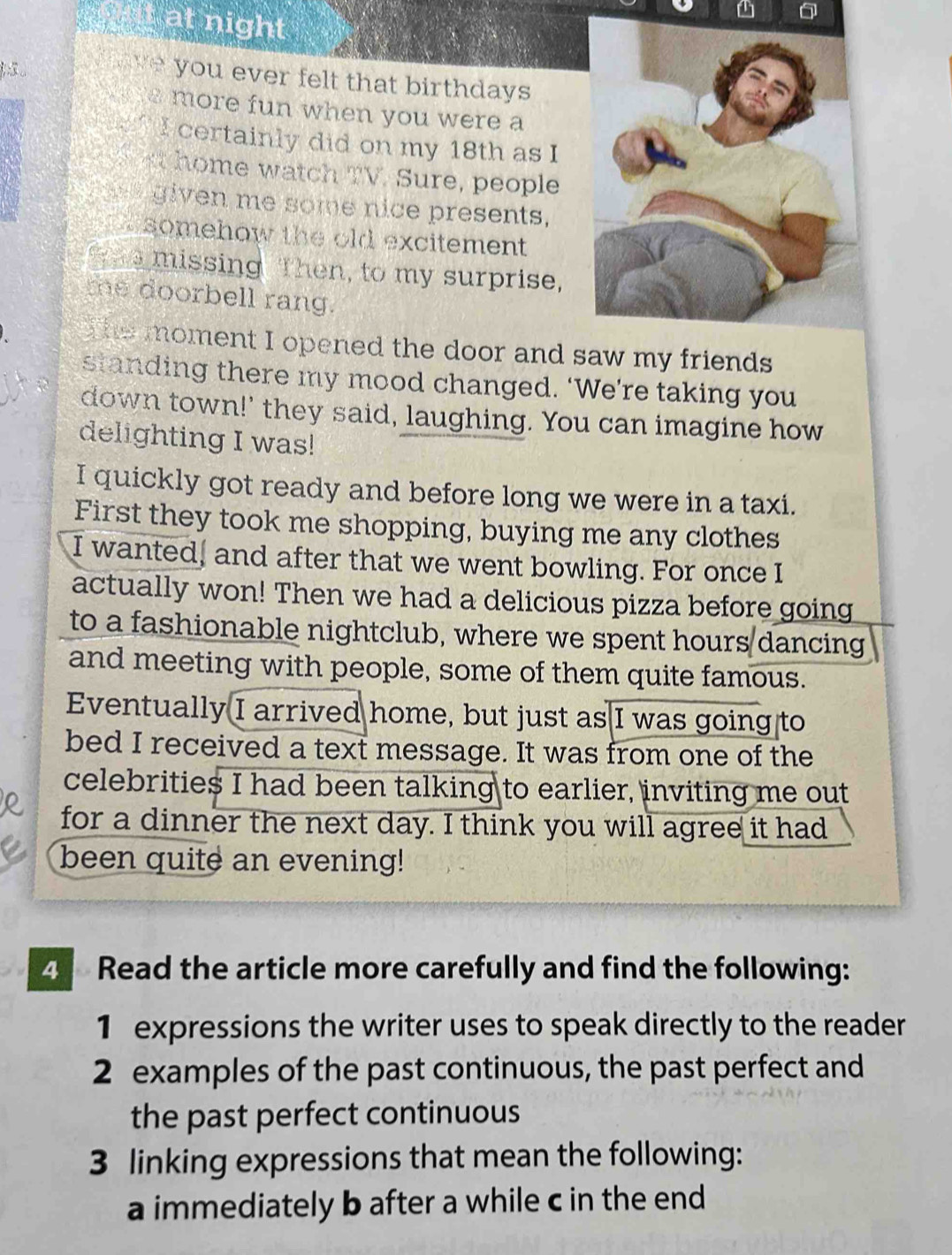 at night 
you ever felt that birthdays 
N more fun when you were a 
I certainly did on my 18th as I 
h me watch TV. Sure, people 
given me some nice presents, 
somehow the old excitement 
a missing Then, to my surprise, 
the doorbell rang. 
The moment I opened the door and 
standing there my mood changed. ‘We’re taking you 
down town!' they said, laughing. You can imagine how 
delighting I was! 
I quickly got ready and before long we were in a taxi. 
First they took me shopping, buying me any clothes 
I wanted, and after that we went bowling. For once I 
actually won! Then we had a delicious pizza before going 
to a fashionable nightclub, where we spent hours dancing 
and meeting with people, some of them quite famous. 
Eventually I arrived home, but just as I was going to 
bed I received a text message. It was from one of the 
celebrities I had been talking to earlier, inviting me out 
for a dinner the next day. I think you will agree it had 
been quite an evening! 
4 Read the article more carefully and find the following: 
1 expressions the writer uses to speak directly to the reader 
2 examples of the past continuous, the past perfect and 
the past perfect continuous 
3 linking expressions that mean the following: 
a immediately b after a while c in the end