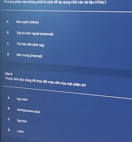 Phương pháp nào không phải là cách để áp dụng CSS vào tài liệu HTML?
A Nội tuyến (inline)
B Tập tin bên ngoài (external)
C Thẻ liên kết (link tag)
D Bên trong (internal)
Câu 9
Thuộc tính nào dùng để thay đổi màu nền của một phần tử?
A bg-color
B background-color
C bgcolor
D color