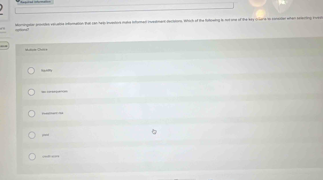 Required Information
Morningstar provides valuable information that can help investors make informed Investment decisions. Which of the following is not one of the key criteria to consider when selecting invest
cf6 options?
53.06
Multiple Cholce
liquidity
tax consequences
investment risk
yield
credit score