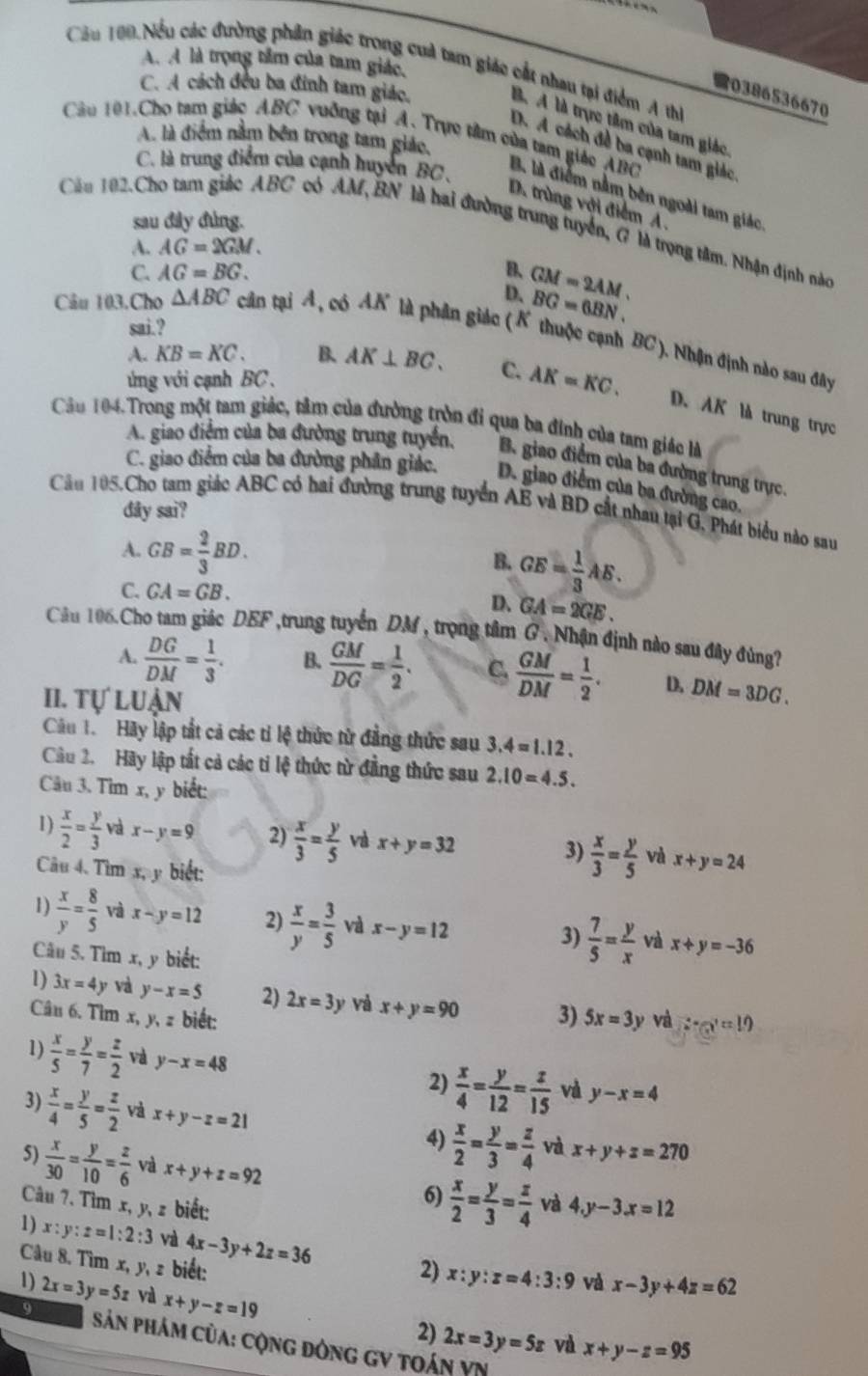 A. A là trọng tâm của tam giác,
Cầu 100.Nều các đường phân giác trong cuả tam giác cất nhau tại điểm A thị
C. A cách đều ba đinh tam giác,
0386536670
B. A là trực tâm của tam giác
Câu 101.Cho tam giác ABC vuỡng tại A. Trực tâm của tam giáo ABC
A. là điểm nằm bên trong tam giác,
D. A cách đề ba cạnh tam giác
C. là trung điểm của cạnh huyển BC.
B. là điểm nằm bên ngoài tam giác
D. trùng với điểm A.
sau đây đùng.
Cầu 192. Cho tam giác ABC có AM, BN là hai đường trung tuyển, G là trọng tâm. Nhận định nàc
A. AG=2GM.
C. AG=BG. B、 GM=2AM.
D. BG=6BN.
sai.?
Câu 103.Cho △ ABC cân tại A, có AK là phân giác (K thuộc cạnh BC). Nhận định nào sau đây
A. KB=KC. B. AK⊥ BC. C. AK=KC.
ng với cạnh BC .
D. AK là trung trực
Cầu 104. Trong một tam giác, tâm của đường tròn đi qua ba đính của tam giác là
A. giao điểm của ba đường trung tuyển, B. giao điểm của ba đường trung trực.
C. giao điểm của ba đường phân giác. D. giao điểm của ba đường cao.
Cầu 105,Cho tam giác ABC có hai đường trung tuyển AE và BD cắt nhau tại G. Phát biểu nào sau
dây sai?
A. GB= 2/3 BD. GE= 1/3 AE.
B.
C. GA=GB.
D. GA=2GE.
Cầu 106.Cho tam giác DEF ,trung tuyển DM , trọng tâm G . Nhận định nào sau đây đùng?
A.  DG/DM = 1/3 . B.  GM/DG = 1/2 . C.  GM/DM = 1/2 . D. DM=3DG.
II. tự luận
Câu 1. Hãy lập tắt cả các tỉ lệ thức từ đẳng thức sau 3.4=1.12.
Câu 2. Hãy lập tất cả các tỉ lệ thức từ đẳng thức sau 2.10=4.5.
Câu 3. Tim x, y biết:
1)  x/2 = y/3  và x-y=9 2)  x/3 = y/5  vz x+y=32 3)  x/3 = y/5  và x+y=24
Câu 4. Tìm x, y biết:
1)  x/y = 8/5  và x-y=12 2)  x/y = 3/5  và x-y=12
3)  7/5 = y/x  và x+y=-36
Câu 5. Tìm x, y biết:
1) 3x=4y và y-x=5 2) 2x=3y và x+y=90
Câu 6. Tìm x, y, z biết: 3) 5x=3y và 2x-x=10
1)  x/5 = y/7 = z/2  và y-x=48 2)  x/4 = y/12 = z/15  và y-x=4
3)  x/4 = y/5 = z/2  và x+y-z=21  x/2 = y/3 = z/4  và x+y+z=270
4)
5)  x/30 = y/10 = z/6  và x+y+z=92 và 4.y-3x=12
Câu 7. Tìm x, y, z biết:
6)  x/2 = y/3 = z/4 
1) x:y:z=1:2:3 và 4x-3y+2z=36
Câu 8. Tìm x, y, z biết:
1)
2) x:y:z=4:3:9 và x-3y+4z=62
9 2x=3y=5z và x+y-z=19
2) 2x=3y=5z và x+y-z=95
Sản phám của: cộng đòng gV toán VN