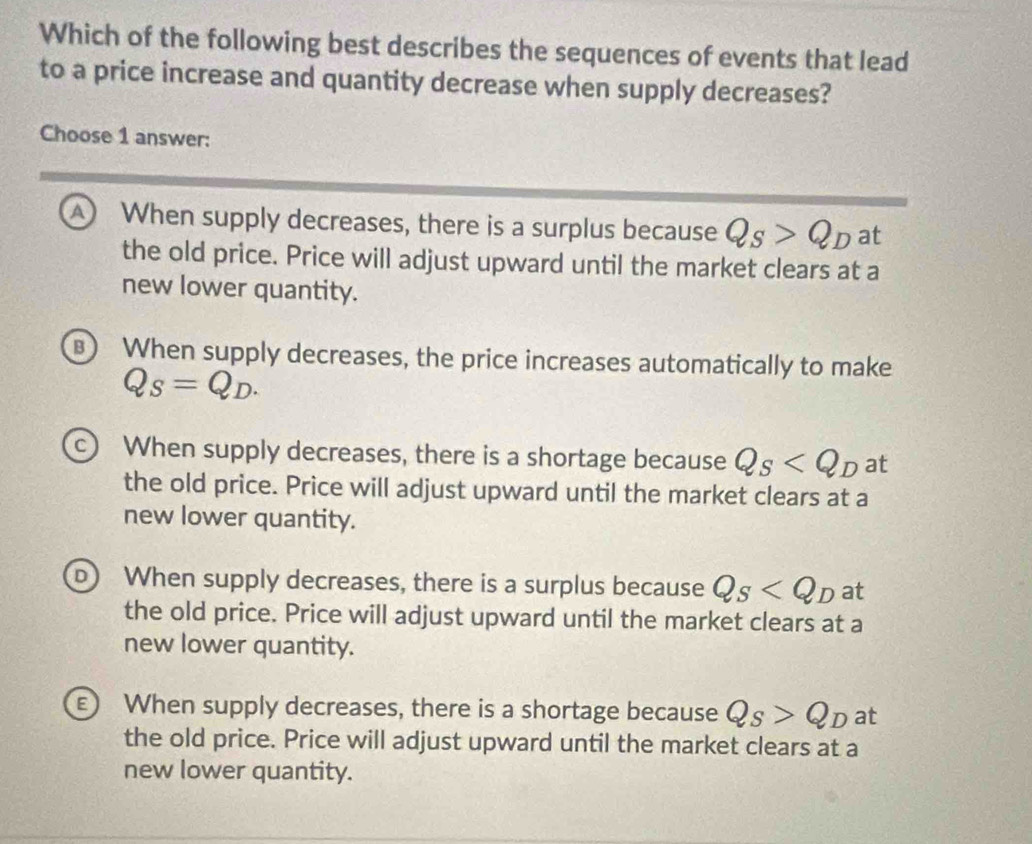 Which of the following best describes the sequences of events that lead
to a price increase and quantity decrease when supply decreases?
Choose 1 answer:
A When supply decreases, there is a surplus because Q_S>Q_D at
the old price. Price will adjust upward until the market clears at a
new lower quantity.
When supply decreases, the price increases automatically to make
Q_S=Q_D.
c) When supply decreases, there is a shortage because Q_S at
the old price. Price will adjust upward until the market clears at a
new lower quantity.
D) When supply decreases, there is a surplus because Q_S at
the old price. Price will adjust upward until the market clears at a
new lower quantity.
E) When supply decreases, there is a shortage because Q_S>Q_D at
the old price. Price will adjust upward until the market clears at a
new lower quantity.