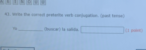 A E I N U U 
43. Write the correct preterite verb conjugation. (past tense) 
Yo _(buscar) la salida. (1 point)