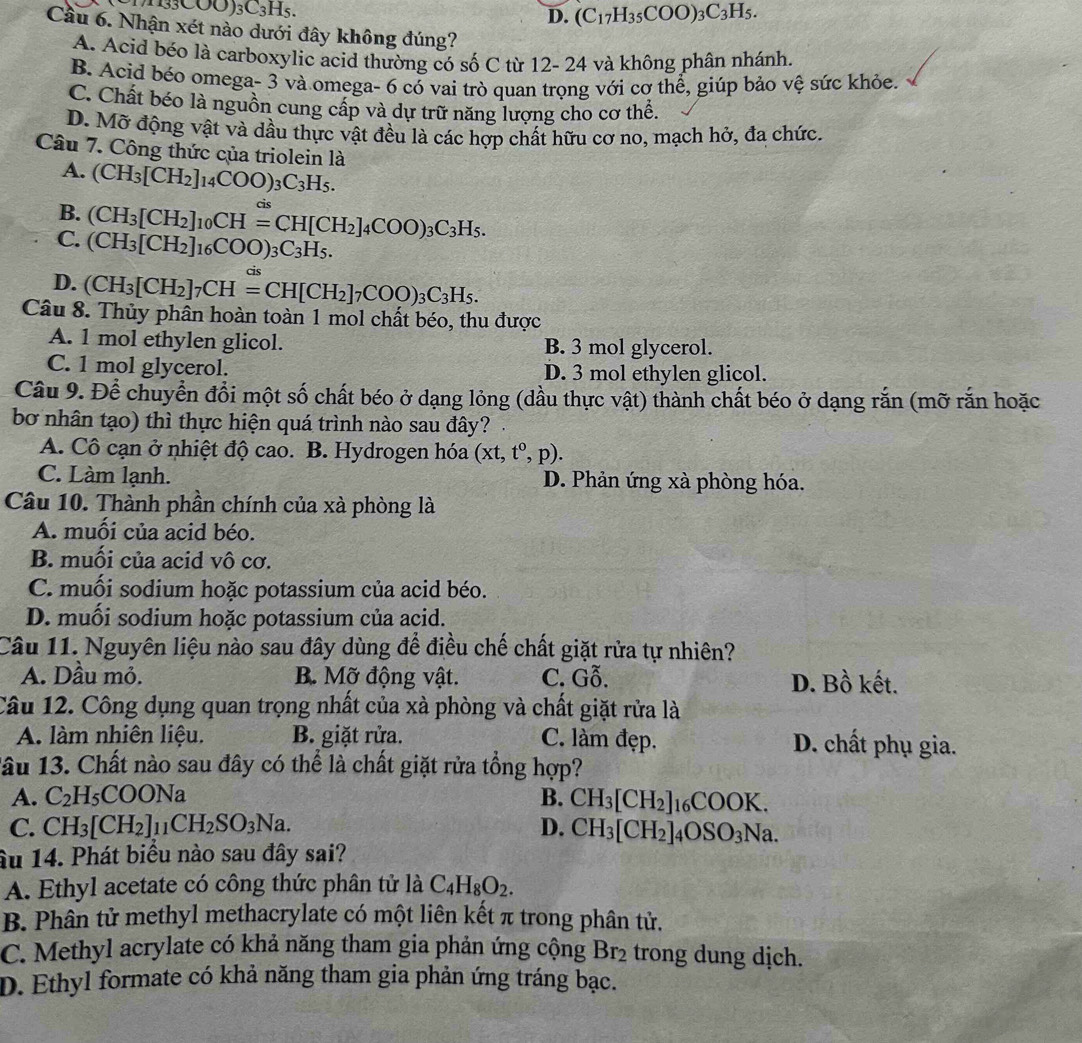 _3C_3H_5
D. (C_17H_35COO)_3C_3H_5.
Cầu 6. Nhận xét nào dưới đây không đúng?
A. Acid béo là carboxylic acid thường có số C từ 12- 24 và không phân nhánh.
B. Acid béo omega- 3 và omega- 6 có vai trò quan trọng với cơ thể, giúp bảo vệ sức khỏe.
C. Chất béo là nguồn cung cấp và dự trữ năng lượng cho cơ thể.
D. Mỡ động vật và dầu thực vật đều là các hợp chất hữu cơ no, mạch hở, đa chức.
Câu 7. Công thức của triolein là
A. (CH_3[CH_2]_14COO)_3C_3H_5.
B. (CH_3[CH_2]_10CH=CH[CH_2]_4COO)_3C_3H_5. cis
C. (CH_3[CH_2]_16COO)_3C_3H_5.
cis
D. (CH_3[CH_2]_7CH=CH[CH_2]_7COO)_3C_3H_5.
Câu 8. Thủy phân hoàn toàn 1 mol chất béo, thu được
A. 1 mol ethylen glicol. B. 3 mol glycerol.
C. 1 mol glycerol. D. 3 mol ethylen glicol.
Câu 9. Để chuyển đổi một số chất béo ở dạng lỏng (dầu thực vật) thành chất béo ở dạng rắn (mỡ rắn hoặc
bơ nhân tạo) thì thực hiện quá trình nào sau đây?
A. Cô cạn ở nhiệt độ cao. B. Hydrogen hóa (xt,t^0,p).
C. Làm lạnh. D. Phản ứng xà phòng hóa.
Câu 10. Thành phần chính của xà phòng là
A. muối của acid béo.
B. muối của acid vô cơ.
C. muối sodium hoặc potassium của acid béo.
D. muối sodium hoặc potassium của acid.
Câu 11. Nguyên liệu nào sau đây dùng để điều chế chất giặt rừa tự nhiên?
A. Dầu mỏ. B. Mỡ động vật. C. Gỗ. D. Bồ kết.
Câu 12. Công dụng quan trọng nhất của xà phòng và chất giặt rửa là
A. làm nhiên liệu. B. giặt rửa. C. làm đẹp. D. chất phụ gia.
lâu 13. Chất nào sau đây có thể là chất giặt rửa tổng hợp?
A. C_2H_5COONa B. CH_3[CH_2]_16COOK.
C. CH_3[CH_2]_11CH_2SO_3Na. D. CH_3[CH_2]_4OSO_3Na
âu 14. Phát biểu nào sau đây sai?
A. Ethyl acetate có công thức phân tử là C_4H_8O_2.
B. Phân tử methyl methacrylate có một liên kết π trong phân tử.
C. Methyl acrylate có khả năng tham gia phản ứng cộng Br_2 trong dung dịch.
D. Ethyl formate có khả năng tham gia phản ứng tráng bạc.