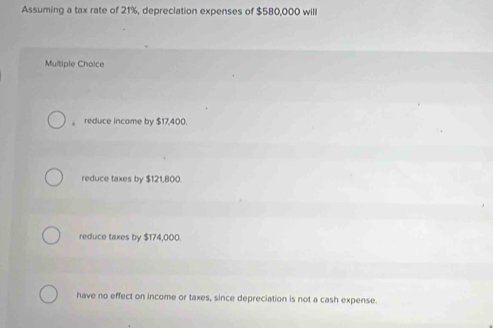 Assuming a tax rate of 21%, depreciation expenses of $580,000 willl
Multiple Choice
。 reduce income by $17,400.
reduce taxes by $121,800.
reduce taxes by $174,000.
have no effect on income or taxes, since depreciation is not a cash expense.