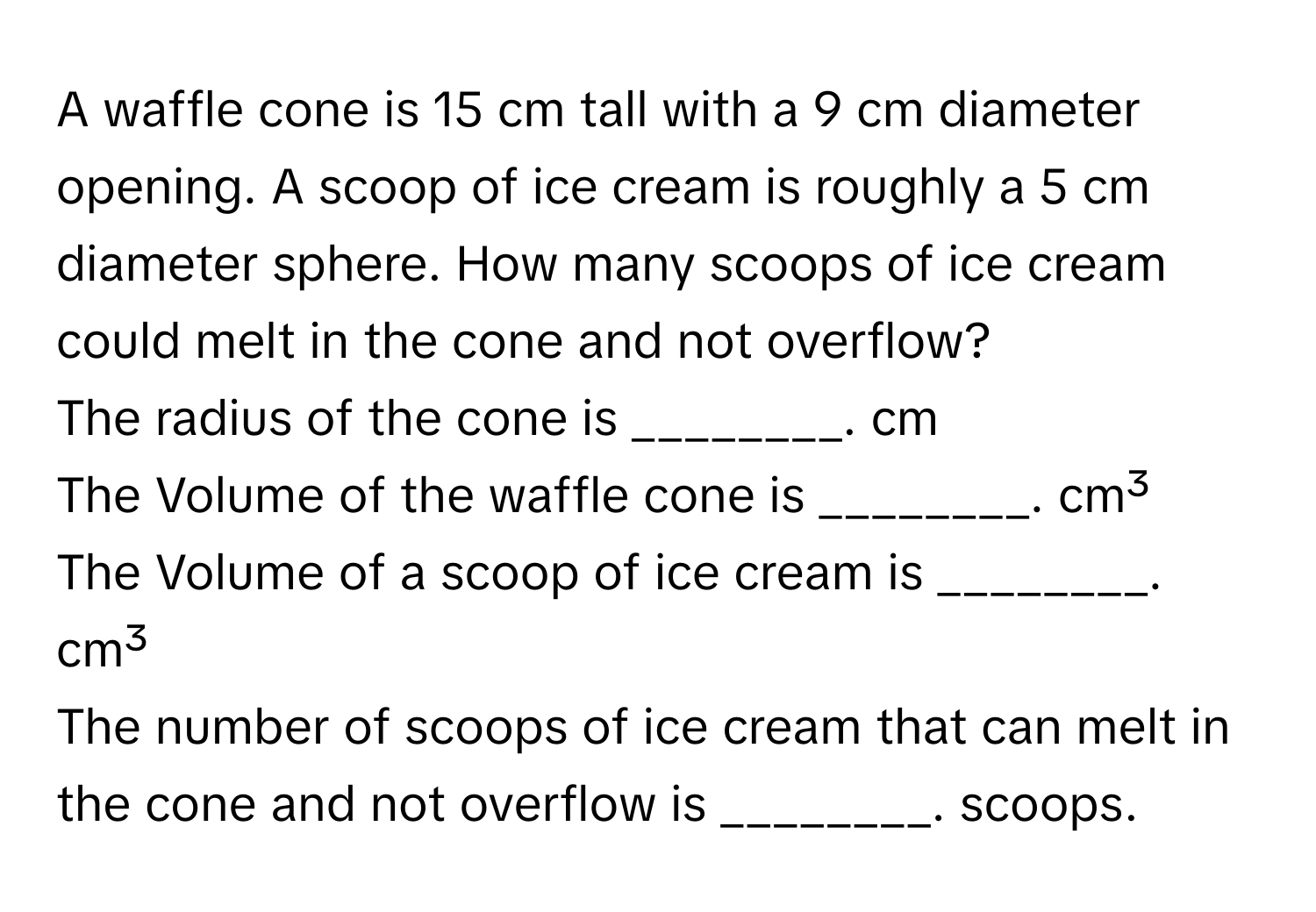 A waffle cone is 15 cm tall with a 9 cm diameter opening. A scoop of ice cream is roughly a 5 cm diameter sphere. How many scoops of ice cream could melt in the cone and not overflow? 
The radius of the cone is ________. cm 
The Volume of the waffle cone is ________. cm³ 
The Volume of a scoop of ice cream is ________. cm³ 
The number of scoops of ice cream that can melt in the cone and not overflow is ________. scoops.