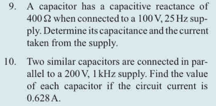 A capacitor has a capacitive reactance of
400 Ω when connected to a 100 V, 25 Hz sup- 
ply. Determine its capacitance and the current 
taken from the supply. 
10. Two similar capacitors are connected in par- 
allel to a 200 V, 1 kHz supply. Find the value 
of each capacitor if the circuit current is
0.628 A.