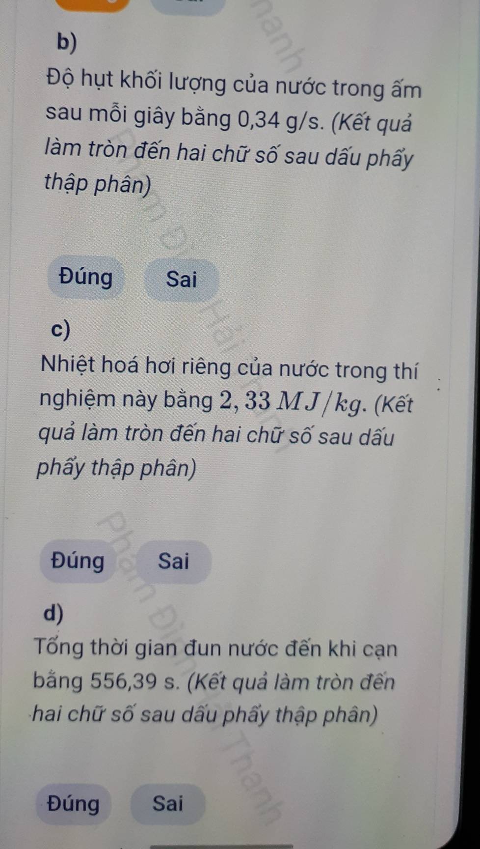 Độ hụt khối lượng của nước trong ấm 
sau mỗi giây bằng 0,34 g/s. (Kết quả 
làm tròn đến hai chữ số sau dấu phấy 
thập phân) 
Đúng Sai 
c) 
Nhiệt hoá hơi riêng của nước trong thí 
nghiệm này bằng 2, 33 M J / kg. (Kết 
quả làm tròn đến hai chữ số sau dấu 
phẩy thập phân) 
Đúng Sai 
d) 
Tốổng thời gian đun nước đến khi cạn 
bằng 556,39 s. (Kết quả làm tròn đến 
chai chữ số sau dấu phẩy thập phân) 
Đúng Sai