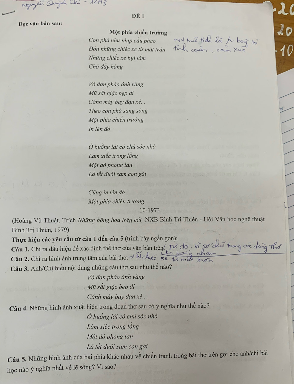 2
ĐÈ 1
Đọc văn bản sau:
Một phía chiến trường
Con phà như nhịp cầu phao
Đón những chiếc xe từ mặt trận
Những chiếc xe bụi lấm
Chở đầy hàng
Vỏ đạn pháo ánh vàng
Mũ sắt giặc bẹp dí
Cánh máy bay đạn xé...
Theo con phà sang sông
Một phía chiến trường
In lên đó
Ở buồng lái có chú sóc nhỏ
Làm xiếc trong lồng
Một dò phong lan
Lá tết đuôi sam con gái
Cũng in lên đó
Một phía chiến trường.
10-1973
(Hoàng Vũ Thuật, Trích Những bông hoa trên cát, NXB Bình Trị Thiên - Hội Văn học nghệ thuật
Bình Trị Thiên, 1979)
Thực hiện các yêu cầu từ câu 1 đến câu 5 (trình bày ngắn gọn):
Câu 1. Chỉ ra dấu hiệu đề xác định thể thơ của văn bản trên Tự
Câu 2. Chỉ ra hình ảnh trung tâm của bài thơ.
Câu 3. Anh/Chị hiểu nội dung những câu thơ sau như thế nào?
Vỏ đạn pháo ánh vàng
Mũ sắt giặc bẹp dí
Cánh máy bay đạn xé...
Câu 4. Những hình ảnh xuất hiện trong đoạn thơ sau có ý nghĩa như thế nào?
Ở buồng lái có chú sóc nhỏ
Làm xiếc trong lồng
Một dò phong lan
Lá tết đuôi sam con gái
Câu 5. Những hình ảnh của hai phía khác nhau về chiến tranh trong bài thơ trên gợi cho anh/chị bài
học nào ý nghĩa nhất về lẽ sống? Vì sao?