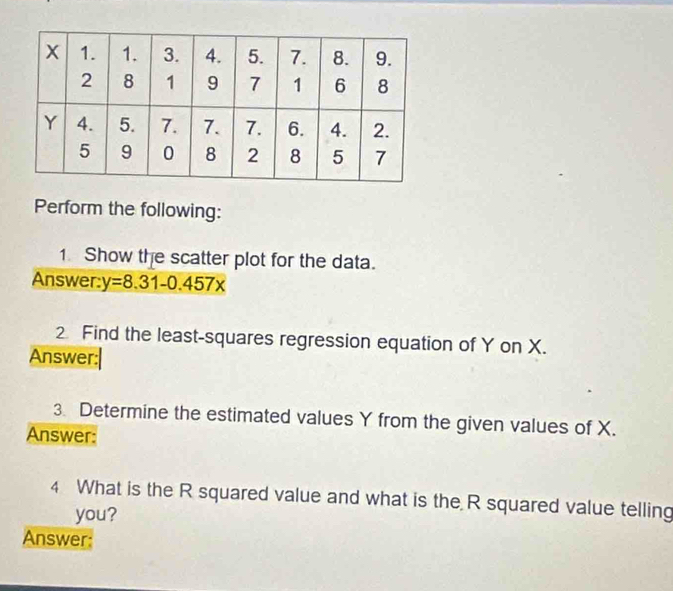 Perform the following: 
1 Show the scatter plot for the data. 
Answer: y=8.31-0.457x
2 Find the least-squares regression equation of Y on X. 
Answer:| 
3. Determine the estimated values Y from the given values of X. 
Answer: 
4 What is the R squared value and what is the R squared value telling 
you? 
Answer: