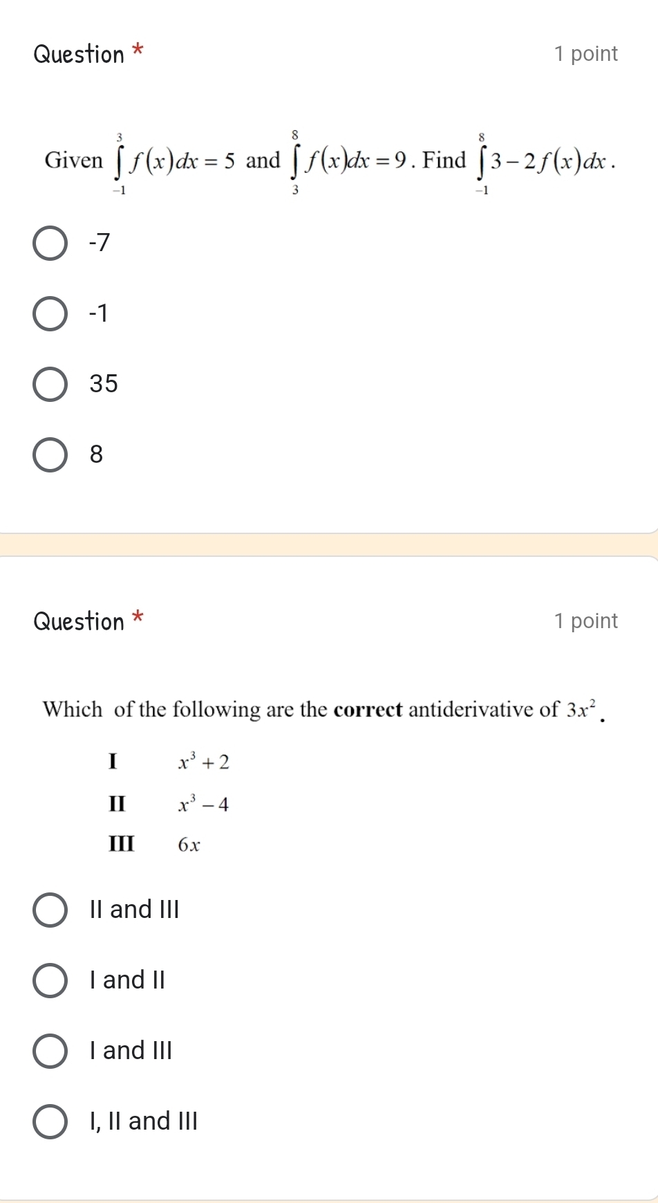 Question * 1 point
Given ∈tlimits _(-1)^3f(x)dx=5 and ∈tlimits _3^(8f(x)dx=9. Find ∈tlimits _(-1)^83-2f(x)dx.
-7
-1
35
8
Question * 1 point
Which of the following are the correct antiderivative of 3x^2). 
I x^3+2
I x^3-4
III 6x
II and III
I and II
I and III
I, II and III