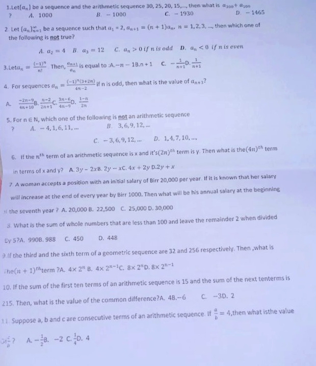 t(a_n) be a sequence and the arithmetic sequence 30, 25, 20, 15,..., then what is a_300+a_100
? A. 1000 B. - 1000 C. - 1930 D. - 1465
2. Let (a_n)_(n=1)^(∈fty) be a sequence such that a_1=2,a_n+1=(n+1)a_n,n=1,2,3,... then which one of
the following is not true?
A. a_2=4 B. a_3=12 C. a_n>0 if n is odd D. a_n<0</tex> if n is even
3. Leta_n=frac (-1)^nn! Then, frac a_n+1a_n is equal to :A.-n-1B.n+1 C. - 1/n+1 D. 1/n+1 
4. For sequences a_n=frac (-1)^n(3+2n)4n-2 if n is odd, then what is the value of a_n+3 ?
A.  (-2n-9)/4n+10   (n-2)/2n+1 C. (3n-6)/4n-9 D. (1-n)/2n 
5. For n∈ N , which one of the following is not an arithmetic sequence
? A. -- 4, 1, 6, 11, ... B. 3, 6, 9, 12, ...
C. - 3, 6,9,12, ... D. 1, 4, 7, 10, ...,
6. If the n^(th) term of an arithmetic sequence is x and it's(2n)^th term is y. Then what is the (4n)^th term
in terms of x and y? A. 3y-2xB.2y-xC.4x+2y D.2y+x
7 A woman accepts a position with an initial salary of Birr 20,000 per year. If it is known that her salary
will increase at the end of every year by Birr 1000. Then what will be his annual salary at the beginning
the seventh year ? A. 20,000 B. 22,500 C. 25,000 D. 30,000
3. What is the sum of whole numbers that are less than 100 and leave the remainder 2 when divided
Ľy 5?A. 990B. 988 C. 450 D. 448
9 If the third and the sixth term of a geometric sequence are 32 and 256 respectively. Then ,what is
The (n+1)^th term ?A. 4* 2^n 3. 4* 2^(n-1)C.8* 2^nD.8* 2^(n-1)
10. If the sum of the first ten terms of an arithmetic sequence is 15 and the sum of the next tenterms is
215. Then, what is the value of the common difference?A. 4B.--6 C. -3D. 2
1 1. Suppose a, b and c are consecutive terms of an arithmetic sequence. If  a/b =4 ,then what isthe value
31 c/b  ? A. - 1/2 8.-2 C  1/4 D.4